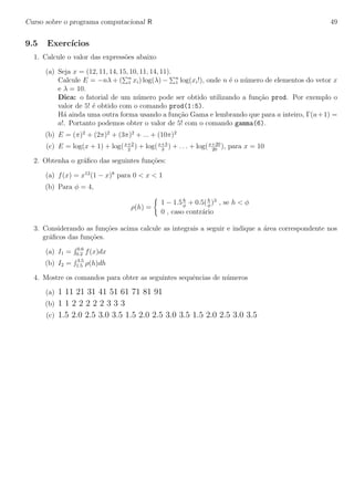 Curso sobre o programa computacional R 49
9.5 Exerc´ıcios
1. Calcule o valor das express˜oes abaixo
(a) Seja x = (12, 11, 14, 15, 10, 11, 14, 11).
Calcule E = −nλ + ( n
1 xi) log(λ) − n
1 log(xi!), onde n ´e o n´umero de elementos do vetor x
e λ = 10.
Dica: o fatorial de um n´umero pode ser obtido utilizando a fun¸c˜ao prod. Por exemplo o
valor de 5! ´e obtido com o comando prod(1:5).
H´a ainda uma outra forma usando a fun¸c˜ao Gama e lembrando que para a inteiro, Γ(a+1) =
a!. Portanto podemos obter o valor de 5! com o comando gamma(6).
(b) E = (π)2
+ (2π)2
+ (3π)2
+ ... + (10π)2
(c) E = log(x + 1) + log(x+2
2
) + log(x+3
3
) + . . . + log(x+20
20
), para x = 10
2. Obtenha o gr´aﬁco das seguintes fun¸c˜oes:
(a) f(x) = x12
(1 − x)8
para 0 < x < 1
(b) Para φ = 4,
ρ(h) =
1 − 1.5h
φ
+ 0.5(h
φ
)3
, se h < φ
0 , caso contr´ario
3. Considerando as fun¸c˜oes acima calcule as integrais a seguir e indique a ´area correspondente nos
gr´aﬁcos das fun¸c˜oes.
(a) I1 = 0.6
0.2 f(x)dx
(b) I2 = 3.5
1.5 ρ(h)dh
4. Mostre os comandos para obter as seguintes sequˆencias de n´umeros
(a) 1 11 21 31 41 51 61 71 81 91
(b) 1 1 2 2 2 2 2 3 3 3
(c) 1.5 2.0 2.5 3.0 3.5 1.5 2.0 2.5 3.0 3.5 1.5 2.0 2.5 3.0 3.5
 