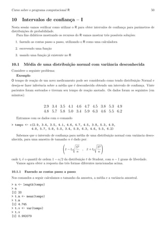 Curso sobre o programa computacional R 50
10 Intervalos de conﬁan¸ca – I
Nesta sess˜ao vamos veriﬁcar como utilizar o R para obter intervalos de conﬁan¸ca para parˆametros de
distribui¸c˜oes de probabilidade.
Para ﬁns did´aticos mostrando os recursos do R vamos mostrar trˆes poss´ıveis solu¸c˜oes:
1. fazendo as contas passo a passo, utilizando o R como uma calculadora
2. escrevendo uma fun¸c˜ao
3. usando uma fun¸c˜ao j´a existente no R
10.1 M´edia de uma distribui¸c˜ao normal com variˆancia desconhecida
Considere o seguinte problema:
Exemplo
O tempo de rea¸c˜ao de um novo medicamento pode ser considerado como tendo distribui¸c˜ao Normal e
deseja-se fazer inferˆencia sobre a m´edia que ´e desconhecida obtendo um intervalo de conﬁan¸ca. Vinte
pacientes foram sorteados e tiveram seu tempo de rea¸c˜ao anotado. Os dados foram os seguintes (em
minutos):
2.9 3.4 3.5 4.1 4.6 4.7 4.5 3.8 5.3 4.9
4.8 5.7 5.8 5.0 3.4 5.9 6.3 4.6 5.5 6.2
Entramos com os dados com o comando
> tempo <- c(2.9, 3.4, 3.5, 4.1, 4.6, 4.7, 4.5, 3.8, 5.3, 4.9,
4.8, 5.7, 5.8, 5.0, 3.4, 5.9, 6.3, 4.6, 5.5, 6.2)
Sabemos que o intervalo de conﬁan¸ca para m´edia de uma distribui¸c˜ao normal com variˆancia desco-
nhecida, para uma amostra de tamanho n ´e dado por:

¯x − tt
S2
n
, ¯x + tt
S2
n


onde tt ´e o quantil de ordem 1 − α/2 da distribui¸c˜ao t de Student, com n − 1 graus de liberdade.
Vamos agora obter a resposta das trˆes formas diferentes mencionadas acima.
10.1.1 Fazendo as contas passo a passo
Nos comandos a seguir calculamos o tamanho da amostra, a m´edia e a variˆancia amostral.
> n <- length(tempo)
> n
[1] 20
> t.m <- mean(tempo)
> t.m
[1] 4.745
> t.v <- var(tempo)
> t.v
[1] 0.992079
 