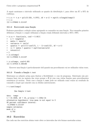 Curso sobre o programa computacional R 51
A seguir montamos o intervalo utilizando os quantis da distribui¸c˜ao t, para obter um IC a 95% de
conﬁan¸ca.
> t.ic <- t.m + qt(c(0.025, 0.975), df = n-1) * sqrt(t.v/length(tempo))
> t.ic
[1] 4.278843 5.211157
10.1.2 Escrevendo uma fun¸c˜ao
Podemos generalizar a solu¸c˜ao acima agrupando os comandos em uma fun¸c˜ao. Nos comandos primeiro
deﬁnimos a fun¸c˜ao e a seguir utilizamos a fun¸c˜ao criada deﬁnindo intervalos a 95% e 99%.
> ic.m <- function(x, conf = 0.95){
+ n <- length(x)
+ media <- mean(x)
+ variancia <- var(x)
+ quantis <- qt(c((1-conf)/2, 1 - (1-conf)/2), df = n-1)
+ ic <- media + quantis * sqrt(variancia/n)
+ return(ic)
+ }
> ic.m(tempo)
[1] 4.278843 5.211157
> ic.m(tempo, conf=0.99)
[1] 4.107814 5.382186
Escrever uma fun¸c˜ao ´e particularmente ´util quando um procedimento vai ser utilizados v´arias vezes.
10.1.3 Usando a fun¸c˜ao t.test
Mostramos as solu¸c˜oes acima para ilustrar a ﬂexibilidade e o uso do programa. Entretanto n˜ao pre-
cisamos fazer isto na maioria das vezes porque o R j´a vem com v´arias fun¸c˜oes para procedimentos
estat´ısticos j´a escritas. Neste caso a fun¸c˜ao t.test pode ser utilizada como vemos no resultado do
comando a sequir que coincide com os obtidos anteriormente.
> t.test(tempo)
One Sample t-test
data: tempo
t = 21.3048, df = 19, p-value = 1.006e-14
alternative hypothesis: true mean is not equal to 0
95 percent confidence interval:
4.278843 5.211157
sample estimates:
mean of x
4.745
10.2 Exerc´ıcios
Em cada um dos exerc´ıcios abaixo tente obter os intervalos das trˆes formas mostradas acima.
 