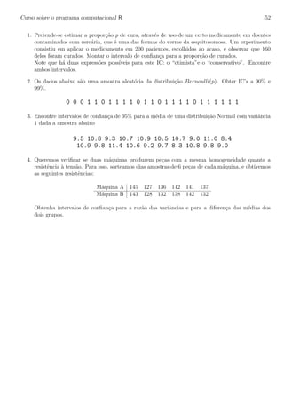 Curso sobre o programa computacional R 52
1. Pretende-se estimar a propor¸c˜ao p de cura, atrav´es de uso de um certo medicamento em doentes
contaminados com cerc´aria, que ´e uma das formas do verme da esquitosomose. Um experimento
consistiu em aplicar o medicamento em 200 pacientes, escolhidos ao acaso, e observar que 160
deles foram curados. Montar o intervalo de conﬁan¸ca para a propor¸c˜ao de curados.
Note que h´a duas express˜oes poss´ıveis para este IC: o “otimista”e o “conservativo”. Encontre
ambos intervalos.
2. Os dados abaixo s˜ao uma amostra aleat´oria da distribui¸c˜ao Bernoulli(p). Obter IC’s a 90% e
99%.
0 0 0 1 1 0 1 1 1 1 0 1 1 0 1 1 1 1 0 1 1 1 1 1 1
3. Encontre intervalos de conﬁan¸ca de 95% para a m´edia de uma distribui¸c˜ao Normal com variˆancia
1 dada a amostra abaixo
9.5 10.8 9.3 10.7 10.9 10.5 10.7 9.0 11.0 8.4
10.9 9.8 11.4 10.6 9.2 9.7 8.3 10.8 9.8 9.0
4. Queremos veriﬁcar se duas m´aquinas produzem pe¸cas com a mesma homogeneidade quanto a
resistˆencia `a tens˜ao. Para isso, sorteamos dias amostras de 6 pe¸cas de cada m´aquina, e obtivemos
as seguintes resistˆencias:
M´aquina A 145 127 136 142 141 137
M´aquina B 143 128 132 138 142 132
Obtenha intervalos de conﬁan¸ca para a raz˜ao das variˆancias e para a diferen¸ca das m´edias dos
dois grupos.
 