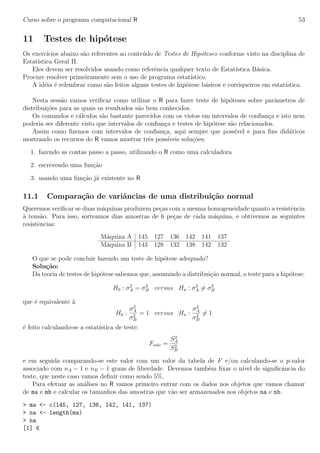 Curso sobre o programa computacional R 53
11 Testes de hip´otese
Os exerc´ıcios abaixo s˜ao referentes ao conte´udo de Testes de Hip´oteses conforme visto na disciplina de
Estat´ıstica Geral II.
Eles devem ser resolvidos usando como referˆencia qualquer texto de Estat´ıstica B´asica.
Procure resolver primeiramente sem o uso de programa estat´ıstico.
A id´eia ´e relembrar como s˜ao feitos alguns testes de hip´otese b´asicos e corriqueiros em estat´ıstica.
Nesta sess˜ao vamos veriﬁcar como utilizar o R para fazer teste de hip´oteses sobre parˆametros de
distribui¸c˜oes para as quais os resultados s˜ao bem conhecidos.
Os comandos e c´alculos s˜ao bastante parecidos com os vistos em intervalos de conﬁan¸ca e isto nem
poderia ser diferente visto que intervalos de conﬁan¸ca e testes de hip´otese s˜ao relacionados.
Assim como ﬁzemos com intervalos de conﬁan¸ca, aqui sempre que poss´ıvel e para ﬁns did´aticos
mostrando os recursos do R vamos mostrar trˆes poss´ıveis solu¸c˜oes:
1. fazendo as contas passo a passo, utilizando o R como uma calculadora
2. escrevendo uma fun¸c˜ao
3. usando uma fun¸c˜ao j´a existente no R
11.1 Compara¸c˜ao de variˆancias de uma distribui¸c˜ao normal
Queremos veriﬁcar se duas m´aquinas produzem pe¸cas com a mesma homogeneidade quanto a resistˆencia
`a tens˜ao. Para isso, sorteamos dias amostras de 6 pe¸cas de cada m´aquina, e obtivemos as seguintes
resistˆencias:
M´aquina A 145 127 136 142 141 137
M´aquina B 143 128 132 138 142 132
O que se pode concluir fazendo um teste de hip´otese adequado?
Solu¸c˜ao:
Da teoria de testes de hip´otese sabemos que, assumindo a distribui¸c˜ao normal, o teste para a hip´otese:
H0 : σ2
A = σ2
B versus Ha : σ2
A = σ2
B
que ´e equivalente `a
H0 :
σ2
A
σ2
B
= 1 versus Ha :
σ2
A
σ2
B
= 1
´e feito calculando-se a estat´ıstica de teste:
Fcalc =
S2
A
S2
B
e em seguida comparando-se este valor com um valor da tabela de F e/ou calculando-se o p-valor
associado com nA − 1 e nB − 1 graus de liberdade. Devemos tamb´em ﬁxar o n´ıvel de signiﬁcˆancia do
teste, que neste caso vamos deﬁnir como sendo 5%.
Para efetuar as an´alises no R vamos primeiro entrar com os dados nos objetos que vamos chamar
de ma e mb e calcular os tamanhos das amostras que v˜ao ser armazenados nos objetos na e nb.
> ma <- c(145, 127, 136, 142, 141, 137)
> na <- length(ma)
> na
[1] 6
 
