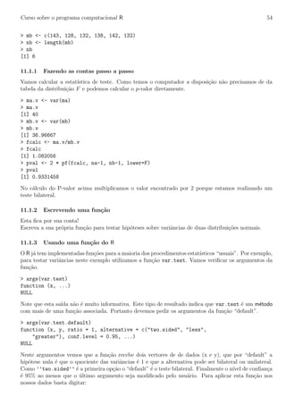 Curso sobre o programa computacional R 54
> mb <- c(143, 128, 132, 138, 142, 132)
> nb <- length(mb)
> nb
[1] 6
11.1.1 Fazendo as contas passo a passo
Vamos calcular a estat´ıstica de teste. Como temos o computador a disposi¸c˜ao n˜ao precisamos de da
tabela da distribui¸c˜ao F e podemos calcular o p-valor diretamente.
> ma.v <- var(ma)
> ma.v
[1] 40
> mb.v <- var(mb)
> mb.v
[1] 36.96667
> fcalc <- ma.v/mb.v
> fcalc
[1] 1.082056
> pval <- 2 * pf(fcalc, na-1, nb-1, lower=F)
> pval
[1] 0.9331458
No c´alculo do P-valor acima multiplicamos o valor encontrado por 2 porque estamos realizando um
teste bilateral.
11.1.2 Escrevendo uma fun¸c˜ao
Esta ﬁca por sua conta!
Escreva a sua pr´opria fun¸c˜ao para testar hip´oteses sobre variˆancias de duas distribui¸c˜oes normais.
11.1.3 Usando uma fun¸c˜ao do R
O R j´a tem implementadas fun¸c˜oes para a maioria dos procedimentos estat´ısticos “usuais”. Por exemplo,
para testar variˆancias neste exemplo utilizamos a fun¸c˜ao var.test. Vamos veriﬁcar os argumentos da
fun¸c˜ao.
> args(var.test)
function (x, ...)
NULL
Note que esta sa´ıda n˜ao ´e muito informativa. Este tipo de resultado indica que var.test ´e um m´etodo
com mais de uma fun¸c˜ao associada. Portanto devemos pedir os argumentos da fun¸c˜ao “default”.
> args(var.test.default)
function (x, y, ratio = 1, alternative = c("two.sided", "less",
"greater"), conf.level = 0.95, ...)
NULL
Neste argumentos vemos que a fun¸c˜ao recebe dois vertores de de dados (x e y), que por “default” a
hip´otese nula ´e que o quociente das variˆancias ´e 1 e que a alternativa pode ser bilateral ou unilateral.
Como ’’two.sided’’ ´e a primeira op¸c˜ao o “default” ´e o teste bilateral. Finalmente o n´ıvel de conﬁan¸ca
´e 95% ao menos que o ´ultimo argumento seja modiﬁcado pelo usu´ario. Para aplicar esta fun¸c˜ao nos
nossos dados basta digitar:
 
