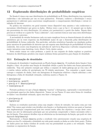 Curso sobre o programa computacional R 57
12 Explorando distribui¸c˜oes de probabilidade emp´ıricas
Na Sess˜ao 6 vimos com usar distribui¸c˜oes de probabilidade no R. Estas distribui¸c˜oes tem express˜oes
conhecidas e s˜ao indexadas por um ou mais parˆametros. Portanto, conhecer a distribui¸c˜ao e seu(s)
parˆametro(s) ´e suﬁciente para caracterizar completamente o comportamento distribui¸c˜ao e extrair re-
sultados de interesse.
Na pr´atica em estat´ıstica em geral somente temos dispon´ıvel uma amostra e n˜ao conhecemos o
mecanismo (distribui¸c˜ao) que gerou os dados. Muitas vezes o que se faz ´e: (i) assumir que os dados
s˜ao provenientes de certa distribui¸c˜ao, (ii) estimar o(s) parˆametro(s) a partir dos dados. Depois disto
procura-se veriﬁcar se o ajuste foi “bom o suﬁciente”, caso contr´ario tenta-se usar uma outra distribui¸c˜ao
e recome¸ca-se o processo.
A necessidade de estudar fenˆomenos cada vez mais complexos levou ao desenvolvimento de m´etodos
estat´ısticos que `as vezes requerem um ﬂexibilidade maior do que a fornecida pelas distribui¸c˜oes de
probabilidade de forma conhecida. Em particular, m´etodos estat´ısticos baseados em simula¸c˜ao podem
gerar amostras de quantidades de interesse que n˜ao seguem uma distribui¸c˜ao de probabilidade de forma
conhecida. Isto ocorre com frequˆencia em m´etodos de inferˆencia Bayesiana e m´etodos computacional-
mente intensivos como bootstrap, testes Monte Carlo, dentre outros.
Nesta sess˜ao vamos ver como podemos, a partir de um conjunto de dados explorar os poss´ıveis
formatos da distribui¸c˜ao geradora sem impor nenhuma forma param´etrica para fun¸c˜ao de densidade.
12.1 Estima¸c˜ao de densidades
A estima¸c˜ao de densidades ´e implementada no R pela fun¸c˜ao density. O resultado desta fun¸c˜ao ´e bem
simples e claro: ela produz uma fun¸c˜ao de densidade obtida a partir dos dados sem forma param´etrica
conhecida. Veja este primeiro exemplo que utiliza o conjunto de dados precip que j´a vem com o R
e cont´em valores m´edios de precipita¸c˜ao em 70 cidades americanas. Nos comandos a seguir vamos
carregar o conjunto de dados, fazer um histograma de frequˆencias relativas e depois adicionar a este
histograma a linha de densidade estimada, conforma mostra a Figura 14.
> data(precip)
> hist(precip, prob=T)
> precip.d <- density(precip)
> lines(precip.d)
Portanto podemos ver que a fun¸c˜ao density “suaviza” o histograma, capturando e concentrando-se
nos principais aspectos dos dados dispon´ıveis. Vamos ver na Figura 15 uma outra forma de visualizar
os dados e sua densidade estimada, agora sem fazer o histograma.
> plot(precip.d)
> rug(precip)
Embora os resultados mostrados acima seja simples e f´aceis de entender, h´a muita coisa por tr´as
deles! N˜ao vamos aqui estudar com detalhes esta fun¸c˜ao e os fundamentos te´oricos nos quais se baseiam
esta implementa¸c˜ao computacional pois isto estaria muito al´em dos objetivos e escopo deste curso.
Vamos nos ater `as informa¸c˜oes principais que nos permitam compreender o b´asico necess´ario sobre o
uso da fun¸c˜ao. Para maiores detalhes veja as referˆencias na documenta¸c˜ao da fun¸c˜ao, que pode ser vista
digitando help(density)
Basicamente, a fun¸c˜ao density produz o resultado visto anteriormente criando uma sequˆencia de
valores no eixo-X e estimando a densidade em cada ponto usando os dados ao redor deste ponto. Podem
ser dados pesos aos dados vizinhos de acordo com sua proximidade ao ponto a ser estimado. Vamos
examinar os argumentos da fun¸c˜ao.
 