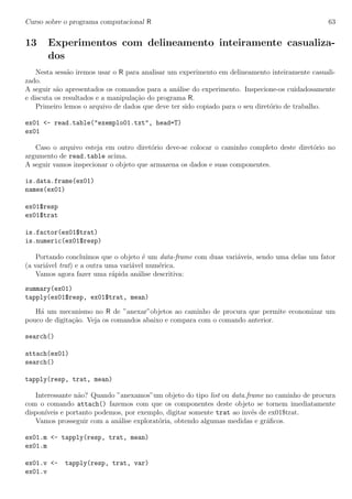 Curso sobre o programa computacional R 63
13 Experimentos com delineamento inteiramente casualiza-
dos
Nesta sess˜ao iremos usar o R para analisar um experimento em delineamento inteiramente casuali-
zado.
A seguir s˜ao apresentados os comandos para a an´alise do experimento. Inspecione-os cuidadosamente
e discuta os resultados e a manipula¸c˜ao do programa R.
Primeiro lemos o arquivo de dados que deve ter sido copiado para o seu diret´orio de trabalho.
ex01 <- read.table("exemplo01.txt", head=T)
ex01
Caso o arquivo esteja em outro diret´orio deve-se colocar o caminho completo deste diret´orio no
argumento de read.table acima.
A seguir vamos inspecionar o objeto que armazena os dados e suas componentes.
is.data.frame(ex01)
names(ex01)
ex01$resp
ex01$trat
is.factor(ex01$trat)
is.numeric(ex01$resp)
Portando conclu´ımos que o objeto ´e um data-frame com duas vari´aveis, sendo uma delas um fator
(a vari´avel trat) e a outra uma vari´avel num´erica.
Vamos agora fazer uma r´apida an´alise descritiva:
summary(ex01)
tapply(ex01$resp, ex01$trat, mean)
H´a um mecanismo no R de ”anexar”objetos ao caminho de procura que permite economizar um
pouco de digita¸c˜ao. Veja os comandos abaixo e compara com o comando anterior.
search()
attach(ex01)
search()
tapply(resp, trat, mean)
Interessante n˜ao? Quando ”anexamos”um objeto do tipo list ou data.frame no caminho de procura
com o comando attach() fazemos com que os componentes deste objeto se tornem imediatamente
dispon´ıveis e portanto podemos, por exemplo, digitar somente trat ao inv´es de ex01$trat.
Vamos prosseguir com a an´alise explorat´oria, obtendo algumas medidas e gr´aﬁcos.
ex01.m <- tapply(resp, trat, mean)
ex01.m
ex01.v <- tapply(resp, trat, var)
ex01.v
 