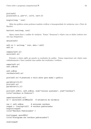 Curso sobre o programa computacional R 64
plot(ex01)
points(ex01.m, pch="x", col=2, cex=1.5)
boxplot(resp ~ trat)
Al´em dos gr´aﬁcos acima podemos tamb´em veriﬁcar a homogeneidade de variˆancias com o Teste de
Bartlett.
bartlett.test(resp, trat)
Agora vamos fazer a an´alise de variˆancia. Vamos ”desanexar”o objeto com os dados (embora isto
n˜ao seja obrigat´orio).
detach(ex01)
ex01.av <- aov(resp ~ trat, data = ex01)
ex01.av
summary(ex01.av)
anova(ex01.av)
Portanto o objeto ex01.av guarda os resultados da an´alise. Vamos inspecionar este objeto mais
cuidadosamente e fazer tamb´em uma an´alise dos resultados e res´ıduos:
names(ex01.av)
ex01.av$coef
ex01.av$res
residuals(ex01.av)
plot(ex01.av) # pressione a tecla enter para mudar o gr´afico
par(mfrow=c(2,2))
plot(ex01.av)
par(mfrow=c(1,1))
plot(ex01.av$fit, ex01.av$res, xlab="valores ajustados", ylab="res´ıduos")
title("res´ıduos vs Preditos")
names(anova(ex01.av))
s2 <- anova(ex01.av)$Mean[2] # estimativa da vari^ancia
res <- ex01.av$res # extraindo res´ıduos
respad <- (res/sqrt(s2)) # res´ıduos padronizados
boxplot(respad)
title("Res´ıduos Padronizados" )
hist(respad, main=NULL)
title("Histograma dos res´ıduos padronizados")
stem(respad)
 
