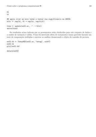 Curso sobre o programa computacional R 68
bl
tr
## agora criar um novo termo e testar sua significancia na ANOVA
bltr <- rep(bl, 6) * rep(tr, rep(4,6))
ttna <- update(ex02.av, .~. + bltr)
anova(ttna)
Os resultados acima indicam que os pressupostos est˜ao obedecidos para este conjunto de dados e
a an´alise de variˆancia ´e v´alida. Como foi detectado efeito de tratamentos vamos proceder fazendo um
teste de compara¸c˜oes m´ultiplas e encerrar as an´alises desanexando o objeto do caminho de procura.
ex02.tk <- TukeyHSD(ex02.av, "estag", ord=T)
ex02.tk
plot(ex02.tk)
detach(ex02)
 