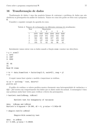 Curso sobre o programa computacional R 77
16 Transforma¸c˜ao de dados
Tranforma¸c˜ao de dados ´e uma das poss´ıveis formas de contarnar o problema de dados que n˜ao
obedecem os pressupostos da an´alise de variˆancia. Vamos ver como isto poder ser feito com o programa
R.
Considere o seguinte exemplo da apostila do curso.
Tabela 4: N´umero de reclama¸c˜oes em diferentes sistemas de atendimento
Trat Repeti¸c˜oes
1 2 3 4 5 6
1 2370 1687 2592 2283 2910 3020
2 1282 1527 871 1025 825 920
3 562 321 636 317 485 842
4 173 127 132 150 129 227
5 193 71 82 62 96 44
Inicialmente vamos entrar com os dados usando a fun¸c˜ao scan e montar um data-frame.
> y <- scan()
1: 2370
2: 1687
3: 2592
...
30: 44
31:
Read 30 items
> tr <- data.frame(trat = factor(rep(1:5, each=6)), resp = y)
> tr
A seguir vamos fazer ajustar o modelo e inspecionar os res´ıduos.
tr.av <- aov(resp ~ trat, data=tr)
plot(tr.av)
O gr´aﬁco de res´ıduos vs valores preditos mostra claramente uma heterogeneidade de variˆancias e o
QQ − plot mostra um comportamento dos dados que se afasta muito da normal. A menssagem ´e clara
mas podemos ainda fazer testes para veriﬁcar o desvio dos pressupostos.
> bartlett.test(tr$resp, tr$trat)
Bartlett test for homogeneity of variances
data: tr$resp and tr$trat
Bartlett’s K-squared = 29.586, df = 4, p-value = 5.942e-06
> shapiro.test(tr.av$res)
Shapiro-Wilk normality test
data: tr.av$res
W = 0.939, p-value = 0.08535
 