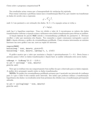 Curso sobre o programa computacional R 78
Nos resultados acima vemos que a homogeneidade de variˆancias foi rejeitada.
Para tentar contornar o problema vamos usar a transforma¸c˜ao Box-Cox, que consiste em transformar
os dados de acordo com a express˜ao
y =
yλ
− 1
λ
,
onde λ ´e um parˆameto a ser estimado dos dados. Se λ = 0 a equa¸c˜ao acima se reduz a
y = log(y),
onde log ´e o logar´ıtmo neperiano. Uma vez obtido o valor de λ encontramos os valores dos dados
transformados conforme a equa¸c˜ao acima e utilizamos estes dados transformados para efetuar as an´alises.
A fun¸c˜ao boxcox do pacote MASS calcula a verossimilhan¸ca perﬁlhada do parˆametro λ. Devemos
escolher o valor que maximiza esta fun¸c˜ao. Nos comandos a seguir come¸camos carregando o pacote
MASS e depois obtemos o gr´aﬁco da verossimilhan¸ca perﬁlhada. Como estamos interessados no m´aximo
fazermos um novo gr´aﬁco com um zoom na regi˜ao de interesse.
require(MASS)
boxcox(resp ~ trat, data=tr, plotit=T)
boxcox(resp ~ trat, data=tr, lam=seq(-1, 1, 1/10))
O gr´aﬁco mostra que o valor que maximiza a fun¸c˜ao ´e aproximadamente ˆλ = 0.1. Desta forma o
pr´oximo passo ´e obter os dados transformados e depois fazer as an´alise utilizando estes novos dados.
tr$respt <- (tr$resp^(0.1) - 1)/0.1
tr.avt <- aov(respt ~ trat, data=tr)
plot(tr.avt)
Note que os res´ıduos tem um comportamento bem melhor do que o observado para os dados originais.
A an´alise deve prosseguir usando ent˜ao os dados transformados.
NOTA: No gr´aﬁco da verossimilhan¸ca perﬁlhada notamos que ´e mostrado um intervalo de conﬁan¸ca
para λ e que o valor 0 est´a contido neste intervalo. Isto indica que podemos utilizar a transforma¸c˜ao
logar´ıtimica dos dados e os resultados ser˜ao bom pr´oximos dos obtidos com a transforma¸c˜ao pr´eviamente
adotada.
tr.avl <- aov(log(resp) ~ trat, data=tr)
plot(tr.avl)
 