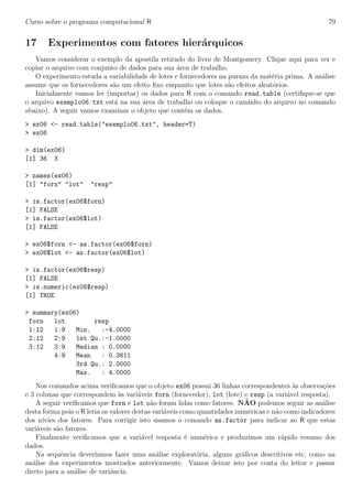Curso sobre o programa computacional R 79
17 Experimentos com fatores hier´arquicos
Vamos considerar o exemplo da apostila retirado do livro de Montgomery. Clique aqui para ver e
copiar o arquivo com conjunto de dados para sua ´area de trabalho.
O experimento estuda a variabilidade de lotes e fornecedores na puraza da mat´eria prima. A an´alise
assume que os fornecedores s˜ao um efeito ﬁxo enquanto que lotes s˜ao efeitos aleat´orios.
Inicialmente vamos ler (importar) os dados para R com o comando read.table (certiﬁque-se que
o arquivo exemplo06.txt est´a na sua ´area de trabalho ou coloque o caminho do arquivo no comando
abaixo). A seguir vamos examinar o objeto que cont´em os dados.
> ex06 <- read.table("exemplo06.txt", header=T)
> ex06
> dim(ex06)
[1] 36 3
> names(ex06)
[1] "forn" "lot" "resp"
> is.factor(ex06$forn)
[1] FALSE
> is.factor(ex06$lot)
[1] FALSE
> ex06$forn <- as.factor(ex06$forn)
> ex06$lot <- as.factor(ex06$lot)
> is.factor(ex06$resp)
[1] FALSE
> is.numeric(ex06$resp)
[1] TRUE
> summary(ex06)
forn lot resp
1:12 1:9 Min. :-4.0000
2:12 2:9 1st Qu.:-1.0000
3:12 3:9 Median : 0.0000
4:9 Mean : 0.3611
3rd Qu.: 2.0000
Max. : 4.0000
Nos comandos acima veriﬁcamos que o objeto ex06 possui 36 linhas correspondentes `as observa¸c˜oes
e 3 colunas que correspondem `as vari´aveis forn (fornecedor), lot (lote) e resp (a vari´avel resposta).
A seguir veriﬁcamos que forn e lot n˜ao foram lidas como fatores. N˜AO podemos seguir as an´alise
desta forma pois o R leria os valores destas vari´aveis como quantidades num´ericas e n˜ao como indicadores
dos n´ıvies dos fatores. Para corrigir isto usamos o comando as.factor para indicar ao R que estas
vari´aveis s˜ao fatores.
Finalmente veriﬁcamos que a vari´avel resposta ´e num´erica e produzimos um r´apido resumo dos
dados.
Na sequˆencia dever´ıamos fazer uma an´alise explorat´oria, alguns gr´aﬁcos descritivos etc, como na
an´alise dos experimentos mostrados anteriormente. Vamos deixar isto por conta do leitor e passar
direto para a an´alise de variˆancia.
 
