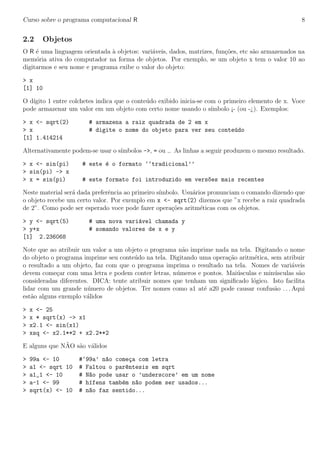 Curso sobre o programa computacional R 8
2.2 Objetos
O R ´e uma linguagem orientada `a objetos: vari´aveis, dados, matrizes, fun¸c˜oes, etc s˜ao armazenados na
mem´oria ativa do computador na forma de objetos. Por exemplo, se um objeto x tem o valor 10 ao
digitarmos e seu nome e programa exibe o valor do objeto:
> x
[1] 10
O d´ıgito 1 entre colchetes indica que o conte´udo exibido inicia-se com o primeiro elemento de x. Voce
pode armazenar um valor em um objeto com certo nome usando o s´ımbolo ¡- (ou -¿). Exemplos:
> x <- sqrt(2) # armazena a raiz quadrada de 2 em x
> x # digite o nome do objeto para ver seu conte´udo
[1] 1.414214
Alternativamente podem-se usar o s´ımbolos ->, = ou . As linhas a seguir produzem o mesmo resultado.
> x <- sin(pi) # este ´e o formato ‘‘tradicional’’
> sin(pi) -> x
> x = sin(pi) # este formato foi introduzido em vers~oes mais recentes
Neste material ser´a dada preferˆencia ao primeiro s´ımbolo. Usu´arios pronunciam o comando dizendo que
o objeto recebe um certo valor. Por exemplo em x <- sqrt(2) dizemos que ”x recebe a raiz quadrada
de 2”. Como pode ser esperado voce pode fazer opera¸c˜oes aritm´eticas com os objetos.
> y <- sqrt(5) # uma nova vari´avel chamada y
> y+x # somando valores de x e y
[1] 2.236068
Note que ao atribuir um valor a um objeto o programa n˜ao imprime nada na tela. Digitando o nome
do objeto o programa imprime seu conte´udo na tela. Digitando uma opera¸c˜ao aritm´etica, sem atribuir
o resultado a um objeto, faz com que o programa imprima o resultado na tela. Nomes de vari´aveis
devem come¸car com uma letra e podem conter letras, n´umeros e pontos. Mai´usculas e min´usculas s˜ao
consideradas diferentes. DICA: tente atribuir nomes que tenham um signiﬁcado l´ogico. Isto facilita
lidar com um grande n´umero de objetos. Ter nomes como a1 at´e a20 pode causar confus˜ao . . . Aqui
est˜ao alguns exemplo v´alidos
> x <- 25
> x * sqrt(x) -> x1
> x2.1 <- sin(x1)
> xsq <- x2.1**2 + x2.2**2
E alguns que N˜AO s˜ao v´alidos
> 99a <- 10 #‘99a’ n~ao come¸ca com letra
> a1 <- sqrt 10 # Faltou o par^entesis em sqrt
> a1_1 <- 10 # N~ao pode usar o ’underscore’ em um nome
> a-1 <- 99 # h´ıfens tamb´em n~ao podem ser usados...
> sqrt(x) <- 10 # n~ao faz sentido...
 