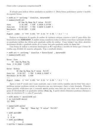 Curso sobre o programa computacional R 80
A nota¸c˜ao para indicar efeitos aninhados no modelo ´e /. Desta forma poder´ıamos ajustar o modelo
da seguinte forma:
> ex06.av <- aov(resp ~ forn/lot, data=ex06)
> summary(ex06.av)
Df Sum Sq Mean Sq F value Pr(>F)
forn 2 15.056 7.528 2.8526 0.07736 .
forn:lot 9 69.917 7.769 2.9439 0.01667 *
Residuals 24 63.333 2.639
---
Signif. codes: 0 ‘***’ 0.001 ‘**’ 0.01 ‘*’ 0.05 ‘.’ 0.1 ‘ ’ 1
Embora os elementos do quadro de an´alise de variˆancia estejam corretos o teste F para efeito dos
fornecedores est´a ERRADO. A an´alise acima considerou todos os efeitos como ﬁxos e portanto dividiu
os quadrados m´edios dos efeitos pelo quadrado m´edio do res´ıduo. Como lotes ´e um efeito aleat´orio
dever´ıamos dividir o quadrado m´edio de to termo lot pelo quadrado m´edio de forn:lot
Uma forma de indicar a estrutura hier´arquica ao R ´e especiﬁcar o modelo de forma que o termo de
res´ıduo seja dividido de maneira adequada. Veja o resultado abaixo.
> ex06.av1 <- aov(resp ~ forn/lot + Error(forn) , data=ex06)
> summary(ex06.av1)
Error: forn
Df Sum Sq Mean Sq
forn 2 15.0556 7.5278
Error: Within
Df Sum Sq Mean Sq F value Pr(>F)
forn:lot 9 69.917 7.769 2.9439 0.01667 *
Residuals 24 63.333 2.639
---
Signif. codes: 0 ‘***’ 0.001 ‘**’ 0.01 ‘*’ 0.05 ‘.’ 0.1 ‘ ’ 1
Agora o teste F errado n˜ao ´e mais mostrado, mas o teste correto tamb´em n˜ao foi feito! Isto n˜ao ´e
problema porque podemos extrair os elementos que nos interessam e fazer o teste desejado. Primeiro
vamos guardar veriﬁcamos que o comando anova produz uma lista que tem entre seus elementos os
graus de liberdade Df e os quadrados m´edios (Mean Sq. A partir destes elementos podemos obtemos o
valor da estat´ıstica F e o valor P associado.
> ex06.anova <- anova(ex06.av)
> is.list(ex06.anova)
[1] TRUE
> names(ex06.anova)
[1] "Df" "Sum Sq" "Mean Sq" "F value" "Pr(>F)"
> ex06.anova$Df
1 2
2 9 24
> ex06.anova$Mean
1 2
7.527778 7.768519 2.638889
 