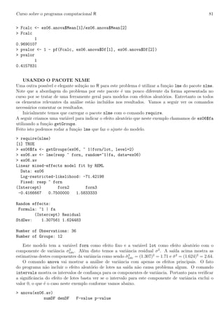 Curso sobre o programa computacional R 81
> Fcalc <- ex06.anova$Mean[1]/ex06.anova$Mean[2]
> Fcalc
1
0.9690107
> pvalor <- 1 - pf(Fcalc, ex06.anova$Df[1], ex06.anova$Df[2])
> pvalor
1
0.4157831
USANDO O PACOTE NLME
Uma outra poss´ıvel e elegante solu¸c˜ao no R para este problema ´e utilizar a fun¸c˜ao lme do pacote nlme.
Note que a abordagem do problema por este pacote ´e um pouco diferente da forma apresentada no
curso por se tratar de uma ferramente geral para modelos com efeitos aleat´orios. Entretanto os todos
os elementos relevantes da an´alise est˜ao inclu´ıdos nos resultados. Vamos a seguir ver os comandos
necess´arios comentar os resultados.
Inicialmente temos que carregar o pacote nlme com o comando require.
A seguir criamos uma vari´avel para indicar o efeito aleat´orio que neste exemplo chamamos de ex06$fa
utilizando a fun¸c˜ao getGroups.
Feito isto podemos rodar a fun¸c˜ao lme que faz o ajuste do modelo.
> require(nlme)
[1] TRUE
> ex06$fa <- getGroups(ex06, ~ 1|forn/lot, level=2)
> ex06.av <- lme(resp ~ forn, random=~1|fa, data=ex06)
> ex06.av
Linear mixed-effects model fit by REML
Data: ex06
Log-restricted-likelihood: -71.42198
Fixed: resp ~ forn
(Intercept) forn2 forn3
-0.4166667 0.7500000 1.5833333
Random effects:
Formula: ~1 | fa
(Intercept) Residual
StdDev: 1.307561 1.624483
Number of Observations: 36
Number of Groups: 12
Este modelo tem a vari´avel forn como efeito ﬁxo e a vari´avel lot como efeito aleat´orio com o
componente de variˆancia σ2
lote. Al´em disto temos a variˆancia residual σ2
. A sa´ıda acima mostra as
estimativas destes componentes da variˆancia como sendo ˆσ2
lote = (1.307)2
= 1.71 e ˆσ2
= (1.624)2
= 2.64.
O comando anova vai mostrar a an´alise de variˆancia com apenas os efeitos principais. O fato
do programa n˜ao incluir o efeito aleat´orio de lotes na sa´ıda n˜ao causa problema algum. O comando
intervals mostra os intervalos de conﬁan¸ca para os componentes de variˆancia. Portanto para veriﬁcar
a signiﬁcˆancia do efeito de lotes basta ver se o intervalo para este componente de variˆancia exclui o
valor 0, o que ´e o caso neste exemplo conforme vamos abaixo.
> anova(ex06.av)
numDF denDF F-value p-value
 