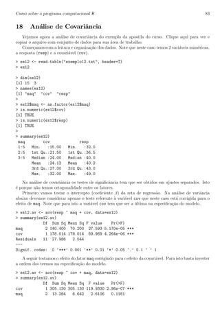 Curso sobre o programa computacional R 83
18 An´alise de Covariˆancia
Vejamos agora a an´alise de covariˆancia do exemplo da apostila do curso. Clique aqui para ver e
copiar o arquivo com conjunto de dados para sua ´area de trabalho.
Come¸camos com a leitura e organiza¸c˜ao dos dados. Note que neste caso temos 2 vari´aveis num´ericas,
a resposta (resp) e a covari´avel (cov).
> ex12 <- read.table("exemplo12.txt", header=T)
> ex12
> dim(ex12)
[1] 15 3
> names(ex12)
[1] "maq" "cov" "resp"
>
> ex12$maq <- as.factor(ex12$maq)
> is.numeric(ex12$cov)
[1] TRUE
> is.numeric(ex12$resp)
[1] TRUE
>
> summary(ex12)
maq cov resp
1:5 Min. :15.00 Min. :32.0
2:5 1st Qu.:21.50 1st Qu.:36.5
3:5 Median :24.00 Median :40.0
Mean :24.13 Mean :40.2
3rd Qu.:27.00 3rd Qu.:43.0
Max. :32.00 Max. :49.0
Na an´alise de covariˆancia os testes de signiﬁcˆancia tem que ser obtidos em ajustes separados. Isto
´e porque n˜ao temos ortogonalidade entre os fatores.
Primeiro vamos testar o intercepto (coeﬁciente β) da reta de regress˜ao. Na an´alise de variˆancia
abaixo devemos considerar apenas o teste referente `a vari´avel cov que neste caso est´a corrigida para o
efeito de maq. Note que para isto a vari´avel cov tem que ser a ´ultima na especiﬁca¸c˜ao do modelo.
> ex12.av <- aov(resp ~ maq + cov, data=ex12)
> summary(ex12.av)
Df Sum Sq Mean Sq F value Pr(>F)
maq 2 140.400 70.200 27.593 5.170e-05 ***
cov 1 178.014 178.014 69.969 4.264e-06 ***
Residuals 11 27.986 2.544
---
Signif. codes: 0 ‘***’ 0.001 ‘**’ 0.01 ‘*’ 0.05 ‘.’ 0.1 ‘ ’ 1
A seguir testamos o efeito do fator maq corrigindo para o efeito da covari´avel. Para isto basta inverter
a ordem dos termos na especiﬁca¸c˜ao do modelo.
> ex12.av <- aov(resp ~ cov + maq, data=ex12)
> summary(ex12.av)
Df Sum Sq Mean Sq F value Pr(>F)
cov 1 305.130 305.130 119.9330 2.96e-07 ***
maq 2 13.284 6.642 2.6106 0.1181
 