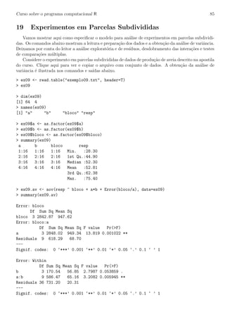 Curso sobre o programa computacional R 85
19 Experimentos em Parcelas Subdivididas
Vamos mostrar aqui como especiﬁcar o modelo para an´alise de experimentos em parcelas subdividi-
das. Os comandos abaixo mostram a leitura e prepara¸c˜ao dos dados e a obten¸c˜ao da an´alise de variˆancia.
Deixamos por conta do leitor a an´alise explorat´oria e de res´ıduos, desdobramento das intera¸c˜oes e testes
de compara¸c˜oes m´ultiplas.
Considere o experimento em parcelas subdivididas de dados de produ¸c˜ao de aveia descrito na apostila
do curso. Clique aqui para ver e copiar o arquivo com conjunto de dados. A obten¸c˜ao da an´alise de
variˆancia ´e ilustrada nos comandos e sa´ıdas abaixo.
> ex09 <- read.table("exemplo09.txt", header=T)
> ex09
> dim(ex09)
[1] 64 4
> names(ex09)
[1] "a" "b" "bloco" "resp"
> ex09$a <- as.factor(ex09$a)
> ex09$b <- as.factor(ex09$b)
> ex09$bloco <- as.factor(ex09$bloco)
> summary(ex09)
a b bloco resp
1:16 1:16 1:16 Min. :28.30
2:16 2:16 2:16 1st Qu.:44.90
3:16 3:16 3:16 Median :52.30
4:16 4:16 4:16 Mean :52.81
3rd Qu.:62.38
Max. :75.40
> ex09.av <- aov(resp ~ bloco + a*b + Error(bloco/a), data=ex09)
> summary(ex09.av)
Error: bloco
Df Sum Sq Mean Sq
bloco 3 2842.87 947.62
Error: bloco:a
Df Sum Sq Mean Sq F value Pr(>F)
a 3 2848.02 949.34 13.819 0.001022 **
Residuals 9 618.29 68.70
---
Signif. codes: 0 ‘***’ 0.001 ‘**’ 0.01 ‘*’ 0.05 ‘.’ 0.1 ‘ ’ 1
Error: Within
Df Sum Sq Mean Sq F value Pr(>F)
b 3 170.54 56.85 2.7987 0.053859 .
a:b 9 586.47 65.16 3.2082 0.005945 **
Residuals 36 731.20 20.31
---
Signif. codes: 0 ‘***’ 0.001 ‘**’ 0.01 ‘*’ 0.05 ‘.’ 0.1 ‘ ’ 1
 