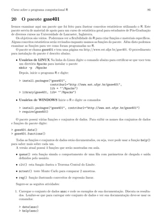 Curso sobre o programa computacional R 86
20 O pacote gsse401
Iremos examinar aqui um pacote que foi feito para ilustrar conceitos estat´ısticos utilizando o R. Este
pacote serviu de material de apoio para um curso de estat´ıstica geral para estudantes de P´os-Gradua¸c˜ao
de diversos cursos na Universidade de Lancaster, Inglaterra.
Os objetivos s˜ao v´arios. Poderemos ver a ﬂexibilidade do R para criar fun¸c˜oes e materiais espec´ıﬁcos.
Alguns conceitos estat´ısticos ser˜ao revisados enquanto usamos as fun¸c˜oes do pacote. Al´em disto podemos
examinar as fun¸c˜oes para ver como foram programadas no R.
O pacote se chama gsse401 e tem uma p´agina em http://www.est.ufpr.br/gsse401. O procedimento
para instala¸c˜ao do pacote ´e descrito abaixo.
• Usu´arios de LINUX Na linha do Linux digite o comando abaixo para certiﬁcar-se que voce tem
um diret´orio Rpacks para instalar o pacote
mkdir -p /Rpacks
Depois, inicie o programa R e digite:
> install.packages("gsse401",
contriburl="http://www.est.ufpr.br/gsse401",
lib = "~/Rpacks")
> library(gsse401, lib= "~/Rpacks")
• Usu´arios de WINDOWS Inicie o R e digite os comandos
> install.packages("gsse401", contriburl="http://www.est.ufpr.br/gsse401")
> require(gsse401)
O pacote possui v´arias fun¸c˜oes e conjuntos de dados. Para exibir os nomes dos conjuntos de dados
e fun¸c˜oes do pacote digite:
> gsse401.data()
> gsse401.functions()
Todas as fun¸c˜oes e conjuntos de dados est˜ao documentados, ou seja, voce pode usar a fun¸c˜ao help()
para saber mais sobre cada um.
A vers˜ao atual possui 4 fun¸c˜oes que ser˜ao mostradas em aula.
• queue() esta fun¸c˜ao simula o comportamento de uma ﬁla com parˆametros de chegada e sa´ıda
deﬁnidos pelo usu´ario.
• clt() esta fun¸a˜ao ilustra o Teorema Central do Limite.
• mctest() teste Monte Carlo para comparar 2 amostras.
• reg() fun¸c˜ao ilustrando convceitos de regress˜ao linear.
Sugere-se as seguites atividades:
1. Carregue o conjunto de dados ansc e rode os exemplos de sua documenta¸c˜ao. Discuta os resulta-
dos. Lembre-se que para carregar este conjunto de dados e ver sua documenta¸c˜ao deve-se usar os
comandos:
> data(ansc)
> help(asnc)
 