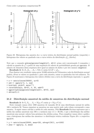 Curso sobre o programa computacional R 89
Histogram of y
y
Density
−3 −2 −1 0 1 2 3
0.00.10.20.30.4 Histogram of y^2
y^2
Density
0 2 4 6 8 10
0.00.10.20.30.40.50.60.7
Figura 23: Histograma das amostra da e a curva te´orica da distribui¸c˜ao normal padr˜ao (esquerda) e
histograma dos valores ao quadrado com a curva te´orica da distribui¸c˜ao χ2
(1) (direita).
Note que o comando qchisq(ppoints(length(z)), df=1) acima est´a concatenando 3 comandos e
calcula os quantis da χ2
a partir de uma sequˆencia de valores de probabilidade gerada por ppoints. O
n´umero de elementos desta sequˆencia deve igual ao n´umero de dados e por isto usamos length(z).
Resultado 2: Se Z1, Z2, . . . Zn ∼ N(0, 1) ent˜ao n
1 Z2
i ∼ χ2
(n).
Para ilustrar este resultado vamos gerar 10.000 amostras de 3 elementos cada da distribui¸cˆao normal
padr˜ao, elevar os valores ao quadrado e, para cada amostra, somar os quadrados dos trˆes n´umeros. Na
Figura 25 mostramos o histograma dos valores obtidos com a curva da distribui¸c˜ao esperada e o qq-plot.
> z <- matrix(rnorm(30000), nc=3)
> sz2 <- apply(z^2, 1, sum)
> hist(sz2, prob=T, main="")
> curve(dchisq(x, df=3), 0, 30, add=T)
> qqplot(qchisq(ppoints(length(sz2)), df=3), sz2)
> abline(0,1)
21.2 Distribui¸c˜ao amostral da m´edia de amostras da distribui¸c˜ao normal
Resultado 3: Se Y1, Y2, . . . Yn ∼ N(µ, σ2
) ent˜ao ¯y ∼ N(µ, σ2
/n).
Neste exemplo vamos obter 1000 amostras de tamanho 20 de uma distribui¸c˜ao normal de m´edia
100 e variˆancia 30. Vamos organizar as amostras em uma matriz onde cada coluna corresponde a uma
amostra. A seguir vamos calcular a m´edia de cada amostra. Pelo Resultado 3 acima esperamos que a
m´edia das m´edias amostrais seja 100 e a variˆancia seja 1.5 (= 30/20), e que a distribui¸c˜ao das m´edias
amostrais seja normal, valores bem pr´oximos dos obtidos acima. Para completar vamos obter o gr´aﬁco
com o histograma das m´edias das amostras e a distribui¸c˜ao te´orica conforme Figura 26 e o respectivo
qq-plot.
> y <- matrix(rnorm(20000, mean=100, sd=sqrt(30)), nc=1000)
> ybar <- apply(y, 2, mean)
 