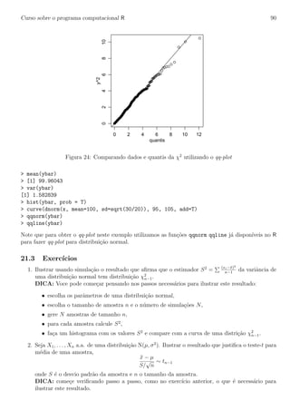 Curso sobre o programa computacional R 90
0 2 4 6 8 10 12
0246810
quantis
y^2
Figura 24: Comparando dados e quantis da χ2
utilizando o qq-plot
> mean(ybar)
> [1] 99.96043
> var(ybar)
[1] 1.582839
> hist(ybar, prob = T)
> curve(dnorm(x, mean=100, sd=sqrt(30/20)), 95, 105, add=T)
> qqnorm(ybar)
> qqline(ybar)
Note que para obter o qq-plot neste exemplo utilizamos as fun¸c˜oes qqnorm qqline j´a dispon´ıveis no R
para fazer qq-plot para distribui¸c˜ao normal.
21.3 Exerc´ıcios
1. Ilustrar usando simula¸c˜ao o resultado que aﬁrma que o estimador S2
= (xi−¯x)2
n−1
da variˆancia de
uma distribui¸c˜ao normal tem distribui¸c˜ao χ2
n−1.
DICA: Voce pode come¸car pensando nos passos necess´arios para ilustrar este resultado:
• escolha os parˆametros de uma distribui¸c˜ao normal,
• escolha o tamanho de amostra n e o n´umero de simula¸c˜oes N,
• gere N amostras de tamanho n,
• para cada amostra calcule S2
,
• fa¸ca um histograma com os valores S2
e compare com a curva de uma distri¸c˜ao χ2
n−1.
2. Seja X1, . . . , Xn a.a. de uma distribui¸c˜ao N(µ, σ2
). Ilustrar o resultado que justiﬁca o teste-t para
m´edia de uma amostra,
¯x − µ
S/
√
n
∼ tn−1
onde S ´e o desvio padr˜ao da amostra e n o tamanho da amostra.
DICA: come¸ce veriﬁcando passo a passo, como no exerc´ıcio anterior, o que ´e necess´ario para
ilustrar este resultado.
 