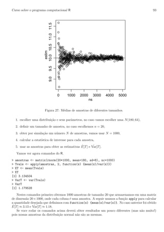 Curso sobre o programa computacional R 93
0 1000 2000 3000 4000 5000
9.09.510.010.511.011.5
ns
estim
Figura 27: M´edias de amostras de diferentes tamanhos.
1. escolher uma distribui¸c˜ao e seus parˆametros, no caso vamos escolher uma N(180, 64),
2. deﬁnir um tamanho de amostra, no caso escolhemos n = 20,
3. obter por simula¸c˜ao um n´umero N de amostras, vamos usar N = 1000,
4. calcular a estat´ıstica de interesse para cada amostra,
5. usar as amostras para obter as estimativas ˆE[T] e ˆVar[T].
Vamos ver agora comandos do R.
> amostras <- matrix(rnorm(20*1000, mean=180, sd=8), nc=1000)
> Tvals <- apply(amostras, 2, function(x) {mean(x)/var(x)})
> ET <- mean(Tvals)
> ET
[1] 3.134504
> VarT <- var(Tvals)
> VarT
[1] 1.179528
Nestes comandos primeiro obtemos 1000 amostras de tamanho 20 que armazenamos em uma matriz
de dimens˜ao 20×1000, onde cada coluna ´e uma amostra. A seguir usamos a fun¸c˜ao apply para calcular
a quantidade desejada que deﬁnimos com function(x) {mean(x)/var(x)}. No caso anterior foi obtido
ˆE[T] ≈ 3.13 e ˆVar[T] ≈ 1.18.
Se voce rodar os comandos acima dever´a obter resultados um pouco diferentes (mas n˜ao muito!)
pois nossas amostras da distribui¸c˜ao normal n˜ao s˜ao as mesmas.
 