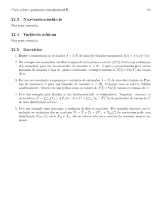 Curso sobre o programa computacional R 94
22.3 N˜ao-tendenciosidade
Fica como exerc´ıcio.
22.4 Variˆancia m´ınima
Fica como exerc´ıcio.
22.5 Exerc´ıcios
1. Ilustre a consistˆencia do estimador ˆλ = 1/ ¯X de uma distribui¸c˜ao exponencial f(x) = λ exp{−λx}.
2. No exemplo dos momentos das distribui¸c˜oes de estimadores visto em (22.2) ilustramos a obten¸c˜ao
dos momentos para um tamanho ﬁxo de amostra n = 20. Repita o procedimento para v´arios
tamanho de amostra e fa¸ca um gr´aﬁco mostrando o comportamento de ˆE[T] e ˆVar[T] em fun¸c˜ao
de n.
3. Estime por simula¸c˜ao a esperan¸ca e variˆancia do estimador ˆλ = ¯X de uma distribui¸c˜ao de Pois-
son de parˆametro λ para um tamanho de amostra n = 30. Compare com os valores obtidos
analiticamente. Mostre em um gr´aﬁco como os valores de ˆE[ˆλ] e ˆVar[ˆλ] variam em fun¸c˜ao de n.
4. Crie um exemplo para ilustrar a n˜ao tendenciosidade de estimadores. Sugest˜ao: compare os
estimadores S2
= n
i=1(X1 − ¯X)2
/(n − 1) e ˆσ2
= n
i=1(X1 − ¯X)2
/n do parˆametro de variˆancia σ2
de uma distribui¸c˜ao normal.
5. Crie um exemplo para comparar a variˆancia de dois estimadores. Por exemplo compare por si-
mula¸c˜ao as variˆancias dos estimadores T1 = ¯X e T2 = (X[1] + X[n])/2 do parˆametro µ de uma
distribui¸c˜ao N(µ, σ2
), onde X[1] e X[n] s˜ao os valores m´ınimo e m´aximo da amostra, respectiva-
mente.
 