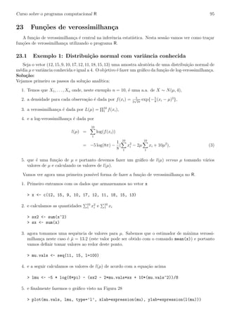 Curso sobre o programa computacional R 95
23 Fun¸c˜oes de verossimilhan¸ca
A fun¸c˜ao de verossimilhan¸ca ´e central na inferˆencia estat´ıstica. Nesta sess˜ao vamos ver como tra¸car
fun¸c˜oes de verossimilhan¸ca utilizando o programa R.
23.1 Exemplo 1: Distribui¸c˜ao normal com variˆancia conhecida
Seja o vetor (12, 15, 9, 10, 17, 12, 11, 18, 15, 13) uma amostra aleat´oria de uma distribui¸c˜ao normal de
m´edia µ e variˆancia conhecida e igual a 4. O objetivo ´e fazer um gr´aﬁco da fun¸c˜ao de log-verossimilhan¸ca.
Solu¸c˜ao:
Vejamos primeiro os passos da solu¸c˜ao anal´ıtica:
1. Temos que X1, . . . , Xn onde, neste exemplo n = 10, ´e uma a.a. de X ∼ N(µ, 4),
2. a densidade para cada observa¸c˜ao ´e dada por f(xi) = 1
2
√
2π
exp{−1
8
(xi − µ)2
},
3. a verossimilhan¸ca ´e dada por L(µ) = 10
1 f(xi),
4. e a log-verossimilhan¸ca ´e dada por
l(µ) =
10
1
log(f(xi))
= −5 log(8π) −
1
8
(
10
1
x2
i − 2µ
10
1
xi + 10µ2
), (3)
5. que ´e uma fun¸c˜ao de µ e portanto devemos fazer um gr´aﬁco de l(µ) versus µ tomando v´arios
valores de µ e calculando os valores de l(µ).
Vamos ver agora uma primeira poss´ıvel forma de fazer a fun¸c˜ao de verossimilhan¸ca no R.
1. Primeiro entramos com os dados que armazenamos no vetor x
> x <- c(12, 15, 9, 10, 17, 12, 11, 18, 15, 13)
2. e calculamos as quantidades 10
1 x2
i e 10
1 xi
> sx2 <- sum(x^2)
> sx <- sum(x)
3. agora tomamos uma sequˆencia de valores para µ. Sabemos que o estimador de m´axima verossi-
milhan¸ca neste caso ´e ˆµ = 13.2 (este valor pode ser obtido com o comando mean(x)) e portanto
vamos deﬁnir tomar valores ao redor deste ponto.
> mu.vals <- seq(11, 15, l=100)
4. e a seguir calculamos os valores de l(µ) de acordo com a equa¸c˜ao acima
> lmu <- -5 * log(8*pi) - (sx2 - 2*mu.vals*sx + 10*(mu.vals^2))/8
5. e ﬁnalmente fazemos o gr´aﬁco visto na Figura 28
> plot(mu.vals, lmu, type=’l’, xlab=expression(mu), ylab=expression(l(mu)))
 