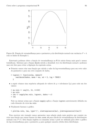 Curso sobre o programa computacional R 96
11 12 13 14 15
−32−31−30−29−28−27−26
µ
l(µ)
Figura 28: Fun¸c˜ao de verossimilhan¸ca para o parˆametro µ da distribui¸c˜ao normal com variˆancia σ2
= 4
com os dados do Exemplo 1.
Entretanto podemos obter a fun¸c˜ao de verossimilhan¸ca no R de outras forma mais geral e menos
trabalhosas. Sabemos que a fun¸c˜ao dnorm calcula a densidade f(x) da distribui¸c˜ao normal e podemos
usar este fato para evitar a digita¸c˜ao da express˜ao acima.
• Primeiro vamos criar uma fun¸c˜ao que calcula o valor da log-verossimilhan¸ca para um certo valor
do parˆametro e para um certo conjunto de dados,
> logvero <- function(mu, dados){
sum(dnorm(dados, mean = mu, sd = 2, log = TRUE))
}
• a seguir criamos uma sequˆencia adequada de valores de µ e calculamos l(µ) para cada um dos
valores
> mu.vals <- seq(11, 15, l=100)
> mu.vals
> lmu <- sapply(mu.vals, logvero, dados = x)
> lmu
Note na sintaxe acima que a fun¸c˜ao sapply aplica a fun¸c˜ao logvero anteriormente deﬁnida em
cada elemento do vetor mu.vals.
• Finalmente fazemos o gr´aﬁco.
> plot(mu.vals, lmu, type=’l’, xlab=expression(mu), ylab=expression(l(mu)))
Para encerrar este exemplo vamos apresentar uma solu¸c˜ao ainda mais gen´erica que consiste em
criar uma fun¸c˜ao que vamos chamar de vero.norm.v4 para c´alculo da verossimilhan¸ca de distribui¸c˜oes
normais com σ2
=4. Esta fun¸c˜ao engloba os comandos acima e pode ser utilizada para obter o gr´aﬁco
da log-verossimilhan¸ca para o parˆametro µ para qualquer amostra obtida desta distribui¸c˜ao.
 
