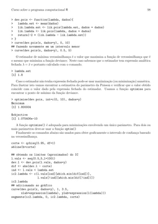 Curso sobre o programa computacional R 98
> dev.pois <- function(lambda, dados){
> lambda.est <- mean(dados)
> lik.lambda.est <- lik.pois(lambda.est, dados = dados)
> lik.lambda <- lik.pois(lambda, dados = dados)
> return(-2 * (lik.lambda - lik.lambda.est))
> }
> curve(dev.pois(x, dados=y), 0, 10)
## fazendo novamente em um intervalo menor
> curve(dev.pois(x, dados=y), 0.5, 5)
O estimador de m´axima verossimilhan¸ca ´e o valor que maximiza a fun¸c˜ao de verossimilhan¸ca que ´e
o mesmo que minimiza a fun¸c˜ao deviance. Neste caso sabemos que o estimador tem express˜ao anal´ıtica
fechada λ = ¯x e portanto calculado com o comando.
> lambda.est
[1] 1.8
Caso o estimador n˜ao tenha express˜ao fechada pode-se usar maximiza¸c˜ao (ou minimiza¸c˜ao) num´erica.
Para ilustrar isto vamos encontrar a estimativa do parˆametro da Poisson e veriﬁcar que o valor obtido
coincide com o valor dado pela express˜ao fechada do estimador. Usamos o fun¸c˜ao optimise para
encontrar o ponto de m´ınimo da fun¸c˜ao deviance.
> optimise(dev.pois, int=c(0, 10), dados=y)
$minimum
[1] 1.800004
$objective
[1] 1.075406e-10
A fun¸c˜ao optimise() ´e adequada para minimiza¸c˜oes envolvendo um ´unico parˆametro. Para dois ou
mais parˆametros deve-se usar a fun¸c˜ao optim()
Finalmente os comandos abaixo s˜ao usados para obter graﬁcamente o intervalo de conﬁan¸ca baseado
na verossimilhan¸ca.
corte <- qchisq(0.95, df=1)
abline(h=corte)
## obtendo os limites (aproximados) do IC
l.vals <- seq(0.5,5,l=1001)
dev.l <- dev.pois(l.vals, dados=y)
dif <- abs(dev.l - corte)
ind <- l.vals < lambda.est
ic2.lambda <- c(l.vals[ind][which.min(dif[ind])],
l.vals[!ind][which.min(dif[!ind])])
ic2.lambda
## adicionando ao gr´afico
curve(dev.pois(x, dados=y), 1, 3.5,
xlab=expression(lambda), ylab=expression(l(lambda)))
segments(ic2.lambda, 0, ic2.lambda, corte)
 