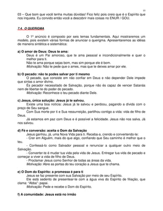 10
03 – Que bom que você tenha muitas dúvidas! Fico feliz pois creio que é o Espírito que
nos inquieta. Eu convido então você a descobrir mais coisas no ENUR / GOU.


7.4. O QUERIGMA

     O 1º anúncio é composto por seis temas fundamentais. Aqui mostraremos um
modelo, pois existem várias formas de anunciar o querigma. Apresentaremos as idéias
de maneira sintética e sistemática:

a) O amor de Deus: Deus te ama:
      Deus é um Pai amoroso, que te ama pessoal e incondicionalmente e quer o
      melhor para ti.
      Não te ama porque sejas bom, mas sim porque ele é bom.
      Motivação: Não te pede que o ames, mas que te deixes amar por ele.

b) O pecado: não te podes salvar por ti mesmo
      O pecado, que consiste em não confiar em Deus e não depender Dele impede
que sintas o amor divino.
      És pecador necessitado de Salvação, porque não és capaz de vencer Satanás
nem de libertar-te do poder do pecado.
      Motivação: Reconhece o teu pecado diante Dele.

c) Jesus, única solução: Jesus já te salvou.
      Existe uma boa notícia: Jesus já te salvou e perdoou, pagando a dívida com o
preço de Seu sangue.
      Com Sua morte por ti e Sua ressurreição, partilhou contigo a vida: vida de filho de
Deus.
      Já estamos em paz com Deus e é possível a felicidade. Jesus não nos salva. Já
nos salvou.

d) Fé e conversão: aceita o Dom da Salvação
      Jesus ganhou, já, uma Nova Vida para ti. Receba-a, crendo e convertendo-te:
      - Crer em Alguém, mais do que algo, confiando que Seu caminho é melhor que o
teu.
      - Confessá-lo como Salvador pessoal e renunciar a qualquer outro meio de
Salvação.
      - Converter-te é mudar tua vida pela vida de Jesus. Entregar tua vida de pecado e
começar a viver a vida de filho de Deus.
      - Proclamar Jesus como Senhor de todas as áreas da vida.
      Motivação: Abre as portas do teu coração a Jesus que te chama.

e) O Dom do Espírito: a promessa é para ti
      Jesus se faz presente com sua Salvação por meio de seu Espírito.
      Ele está sedento de presentear-te com a água viva do Espírito de filiação, que
clama: “Abba”: papai.
      Motivação: Pede e recebe o Dom do Espírito.

f) A comunidade: Jesus está no irmão
 