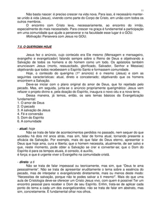 11
      Não basta nascer: é preciso crescer na vida nova. Para isso, é necessário manter-
se unido à vida (Jesus), vivendo como parte do Corpo de Cristo, em união com todos os
outros membros.
      O encontro com Cristo leva, necessariamente, ao encontro do irmão,
especialmente do mais necessitado. Para crescer na graça é fundamental a participação
em uma comunidade que ajude a perseverar e na faculdade esse lugar é o GOU.
      Motivação: Persevera com Jesus no GOU.


7.5. O QUERIGMA HOJE

       Jesus fez o anúncio, cujo conteúdo era Ele mesmo (Mensagem e mensageiro,
evangelho e evangelizador) falando sempre sobre o Reino de Deus e objetivando a
Salvação de todos os homens e do homem como um todo. Os apóstolos também
anunciavam Jesus (morto, ressuscitado, glorificado, Salvador, Senhor e Messias)
objetivando que todos recebessem o Espírito Santo e formassem comunidade.
       Hoje, o conteúdo do querigma (1º anúncio) é o mesmo (Jesus) e com as
seguintes características: atual, direto e concatenado; objetivando que os homens
encontrem a Salvação.
       Deve-se iniciar com o plano original do amor de Deus, que foi rejeitado pelo
pecado. Mas, em seguida, junta-se o anúncio propriamente querigmático: Jesus vem
refazer o projeto divino e, pela doação do Espírito, inaugura o novo céu e a nova terra.
       Dessa maneira, já temos, então, os seis temas básicos da Evangelização
fundamental:
1. O amor de Deus
2. O pecado
3. A salvação de Jesus
4. Fé e conversão
5. Dom do Espírito
6. A comunidade

- atual: hoje
       Não se trata de falar de acontecimentos perdidos no passado, nem sequer do que
sucedeu há dois mil anos atrás, mas sim, falar de forma atual, tornando presente a
eficácia da Salvação. Por exemplo, mais do que falar do Deus eterno, apresentar o
Deus que hoje ama, cura e liberta; que o homem necessita, atualmente, de ser salvo e
que, neste momento, pode obter a Salvação se crer e converter-se; que o Dom do
Espírito é para os tempos atuais, é consolo, é auxílio,
é força; e que é urgente viver o Evangelho na comunidade cristã.

- direto: a ti
       Não se trata de falar impessoal ou teoricamente, mas sim, que “Deus te ama
pessoalmente”. Não se trata de apresentar eruditamente o tema sobre a essência do
pecado, mas de interpelar o evangelizando diretamente, mais ou menos deste modo:
“Necessitas de salvação, porque não te podes salvar a ti mesmo!”. Mais do que uma
aula de Cristologia deve-se oferecer um Cristo Jesus vivo, com quem é possível Ter um
encontro pessoal para receber o Dom de seu Espírito. Enfim, trata-se de aplicar cada
ponto do tema a cada um dos evangelizandos; não se trata de falar em abstrato, mas
sim, concretamente. É fundamental olhar nos olhos.
 
