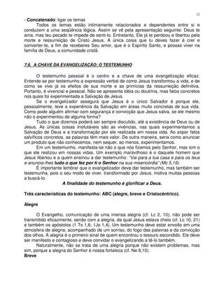 12
- Concatenado: ligar os temas
       Todos os temas estão intimamente relacionados e dependentes entre si e
conduzem a uma seqüência lógica. Assim se vê pela apresentação seguinte: Deus te
ama, mas teu pecado te impede de senti-lo. Entretanto, Ele já te perdoou e libertou pela
morte e ressurreição de Cristo Jesus. A única coisa que tu deves fazer é crer e
converter-te, a fim de receberes Seu amor, que é o Espírito Santo, e possas viver na
família de Deus, a comunidade cristã.


7.6. A CHAVE DA EVANGELIZAÇÃO: O TESTEMUNHO

       O testemunho pessoal é o centro e a chave de uma evangelização eficaz.
Entende-se por testemunho a expressão verbal de como Jesus transformou a vida, e de
como se vive já os efeitos de sua morte e as primícias da ressurreição definitiva.
Portanto, é vivencial e pessoal. Não se apresenta idéia ou doutrina, mas fatos concretos
nos quais foi experimentada a Salvação de Jesus.
       Se o evangelizador assegura que Jesus é o único Salvador é porque ele,
pessoalmente, teve a experiência da Salvação em áreas muito concretas de sua vida.
Como pode alguém afirmar com segurança e convicção que Jesus salva, se ele mesmo
não o experimentou de alguma forma?
       Tudo o que dizemos poderá ser sempre discutido, até a existência de Deus ou de
Jesus. As únicas coisas irrefutáveis são as vivências, nas quais experimentamos a
Salvação de Deus e a transformação por ele realizada em nossa vida. Ao expor fatos
salvíficos concretos, as palavras têm mais valor. De outra maneira, seria como anunciar
um produto que não conhecemos, nem sequer, ao menos, experimentamos.
       Em um testemunho, manifesta-se não o que nós fizemos pelo Senhor, mas sim o
que ele realizou em nossas vidas. Um exemplo maravilhoso é o daquele homem que
Jesus libertou e a quem ensinou a dar testemunho: “Vai para a tua casa e para os teus
e anuncia-lhes tudo o que fez por ti o Senhor na sua misericórdia” (Mc 5,19).
       É importante lembrar que o evangelizador deve dar testemunho, mas também ser
testemunha, pois o seu modo de viver, transformado por Jesus, motiva muitas pessoas
a buscá-lo.
                    A finalidade do testemunho é glorificar a Deus.

Três características do testemunho: ABC (alegre, breve e Cristocêntrico).

Alegre

      O Evangelho, comunicação de uma imensa alegria (cf. Lc 2, 10), não pode ser
transmitido eficazmente, senão com a alegria, da qual Jesus estava cheio (cf. Lc 10, 21)
e também os apóstolos (1 Ts 1,6; 1Jo 1,4). Um testemunho deve estar envolto em uma
atmosfera de alegria, acompanhado de um sorriso, do fogo das palavras e da convicção
dos olhos. A alegria é o primeiro sinal de quem encontrou o tesouro escondido. Ele deve
ser manifesto e contagioso e deve convidar o evangelizando a tê-lo também.
      Naturalmente, não se trata de uma alegria porque não existem problemas, mas
sim, porque a alegria do Senhor é nossa fortaleza (cf. Ne 8,10).
Breve
 