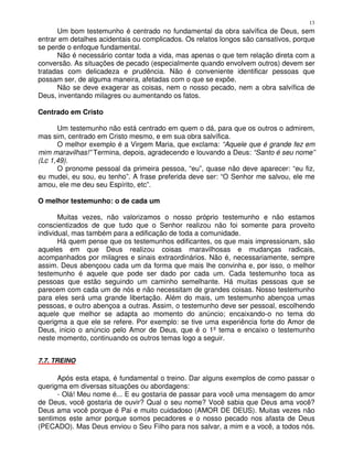 13
      Um bom testemunho é centrado no fundamental da obra salvífica de Deus, sem
entrar em detalhes acidentais ou complicados. Os relatos longos são cansativos, porque
se perde o enfoque fundamental.
      Não é necessário contar toda a vida, mas apenas o que tem relação direta com a
conversão. As situações de pecado (especialmente quando envolvem outros) devem ser
tratadas com delicadeza e prudência. Não é conveniente identificar pessoas que
possam ser, de alguma maneira, afetadas com o que se expõe.
      Não se deve exagerar as coisas, nem o nosso pecado, nem a obra salvífica de
Deus, inventando milagres ou aumentando os fatos.

Centrado em Cristo

      Um testemunho não está centrado em quem o dá, para que os outros o admirem,
mas sim, centrado em Cristo mesmo, e em sua obra salvífica.
      O melhor exemplo é a Virgem Maria, que exclama: “Aquele que é grande fez em
mim maravilhas!” Termina, depois, agradecendo e louvando a Deus: “Santo é seu nome”
(Lc 1,49).
      O pronome pessoal da primeira pessoa, “eu”, quase não deve aparecer: “eu fiz,
eu mudei, eu sou, eu tenho”. A frase preferida deve ser: “O Senhor me salvou, ele me
amou, ele me deu seu Espírito, etc”.

O melhor testemunho: o de cada um

       Muitas vezes, não valorizamos o nosso próprio testemunho e não estamos
conscientizados de que tudo que o Senhor realizou não foi somente para proveito
individual, mas também para a edificação de toda a comunidade.
       Há quem pense que os testemunhos edificantes, os que mais impressionam, são
aqueles em que Deus realizou coisas maravilhosas e mudanças radicais,
acompanhados por milagres e sinais extraordinários. Não é, necessariamente, sempre
assim. Deus abençoou cada um da forma que mais lhe convinha e, por isso, o melhor
testemunho é aquele que pode ser dado por cada um. Cada testemunho toca as
pessoas que estão seguindo um caminho semelhante. Há muitas pessoas que se
parecem com cada um de nós e não necessitam de grandes coisas. Nosso testemunho
para eles será uma grande libertação. Além do mais, um testemunho abençoa umas
pessoas, e outro abençoa a outras. Assim, o testemunho deve ser pessoal, escolhendo
aquele que melhor se adapta ao momento do anúncio; encaixando-o no tema do
querigma a que ele se refere. Por exemplo: se tive uma experiência forte do Amor de
Deus, inicio o anúncio pelo Amor de Deus, que é o 1º tema e encaixo o testemunho
neste momento, continuando os outros temas logo a seguir.


7.7. TREINO

      Após esta etapa, é fundamental o treino. Dar alguns exemplos de como passar o
querigma em diversas situações ou abordagens:
      - Olá! Meu nome é... E eu gostaria de passar para você uma mensagem do amor
de Deus, você gostaria de ouvir? Qual o seu nome? Você sabia que Deus ama você?
Deus ama você porque é Pai e muito cuidadoso (AMOR DE DEUS). Muitas vezes não
sentimos este amor porque somos pecadores e o nosso pecado nos afasta de Deus
(PECADO). Mas Deus enviou o Seu Filho para nos salvar, a mim e a você, a todos nós.
 