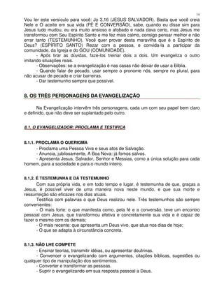 14
Vou ler este versículo para você: Jo 3,16 (JESUS SALVADOR). Basta que você creia
Nele e O aceite em sua vida (FÉ E CONVERSÃO), sabe, quando eu disse sim para
Jesus tudo mudou, eu era muito ansioso e afobado e nada dava certo, mas Jesus me
transformou com Seu Espírito Santo e me fez mais calmo, consigo pensar melhor e não
errar tanto (TESTEMUNHO). Você quer provar desta maravilha que é o Espírito de
Deus? (ESPÍRITO SANTO) Rezar com a pessoa, e convida-la a participar da
comunidade, da Igreja e do GOU (COMUNIDADE).
      - Após tirar as dúvidas, faze-los treinar dois a dois. Um evangeliza o outro
imitando situações reais.
      - Observações: se a evangelização é nas casas não deixar de usar a Bíblia.
      - Quando falar de pecado, usar sempre o pronome nós, sempre no plural, para
não acusar de pecado e criar barreiras.
      - Dar testemunho sempre que possível.


8. OS TRÊS PERSONAGENS DA EVANGELIZAÇÃO

       Na Evangelização intervêm três personagens, cada um com seu papel bem claro
e definido, que não deve ser suplantado pelo outro.


8.1. O EVANGELIZADOR: PROCLAMA E TESTIFICA


8.1.1. PROCLAMA O QUERIGMA
    - Proclama uma Pessoa Viva e seus atos de Salvação.
    - Anuncia, jubilosamente, A Boa Nova: já fomos salvos.
    - Apresenta Jesus, Salvador, Senhor e Messias, como a única solução para cada
homem, para a sociedade e para o mundo inteiro.


8.1.2. É TESTEMUNHA E DÁ TESTEMUNHO
      Com sua própria vida, e em todo tempo e lugar, é testemunha de que, graças a
Jesus, é possível viver de uma maneira nova neste mundo, e que sua morte e
ressurreição são eficazes nos dias atuais.
      Testifica com palavras o que Deus realizou nele. Três testemunhos são sempre
convenientes:
      - O mais forte: o que manifesta como, pela fé e a conversão, teve um encontro
pessoal com Jesus, que transformou efetiva e concretamente sua vida e é capaz de
fazer o mesmo com os demais;
      - O mais recente: que apresenta um Deus vivo, que atua nos dias de hoje;
      - O que se adapta à circunstância concreta.


8.1.3. NÃO LHE COMPETE
      - Ensinar teorias, transmitir idéias, ou apresentar doutrinas.
      - Convencer o evangelizando com argumentos, citações bíblicas, sugestões ou
qualquer tipo de manipulação dos sentimentos.
      - Converter e transformar as pessoas.
      - Suprir o evangelizando em sua resposta pessoal a Deus.
 