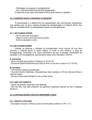 15
      - Chantagear ou assustar o evangelizando.
      - Ver o fruto terminado da obra de Evangelização.
      O essencial é que seja mais testemunha do que mestre ou repetidor.


8.2. O ESPÍRITO SANTO: CONVENCE E CONVERTE

      A proclamação e o testemunho do evangelizador são instrumentos necessários,
mas apenas isso, já que o agente principal da evangelização é o Espírito Santo. Sua
ação se manifesta tanto no evangelizador quanto no evangelizando.


8.2.1. NO EVANGELIZADOR
      - Dá-lhe zelo pelo Evangelho.
      - Unge-o e usa-o como canal de sua obra.
      - Enche-o de poder e amor.


8.2.2 NO EVANGELIZANDO
       Usando as palavras e atitudes do evangelizador como veículo de sua obra
salvífica, o Espírito Santo é quem realiza, a fundo e com eficácia, a obra da
Evangelização, infundindo a fé, para convencê-lo de que é pecador necessitado de
salvação e, em conseqüência, que proclame Jesus como Salvador e Senhor.

A. Convence
- Abre o coração para acolher a Palavra (cf. At 16,14).
- Convence experimentalmente que Deus é amor e nos ama a cada um (cf. Gl 4,6).

B. Converte
- Torna eficaz a palavra proclamada.
- Toca de maneira misteriosa, mas poderosa, toda a pessoa, a fim de volte para Deus e
creia em Jesus.
- Dá-nos a força para entregarmo-nos a Cristo Jesus.


8.2.3. NÃO LHE COMPETE
- Acusar de pecado. Essa obra é de Satanás.
- Ele não fala, mas está presente nas palavras, sobretudo quando se cita a Sagrada
Escritura.


8.3. O ENVAGELIZANDO: ESCUTA E RESPONDE A DEUS


8.3.1. ESCUTA A PALAVRA
- Seu papel é escutar a Palavra, pois a fé entra pelos ouvidos (cf. Rm 1,17).
 