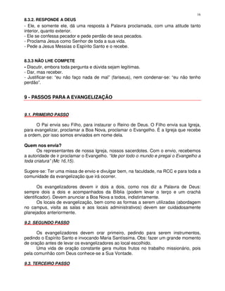 16
8.3.2. RESPONDE A DEUS
- Ele, e somente ele, dá uma resposta à Palavra proclamada, com uma atitude tanto
interior, quanto exterior.
- Ele se confessa pecador e pede perdão de seus pecados.
- Proclama Jesus como Senhor de toda a sua vida.
- Pede a Jesus Messias o Espírito Santo e o recebe.


8.3.3 NÃO LHE COMPETE
- Discutir, embora toda pergunta e dúvida sejam legítimas.
- Dar, mas receber.
- Justificar-se: “eu não faço nada de mal” (fariseus), nem condenar-se: “eu não tenho
perdão”.


9 - PASSOS PARA A EVANGELIZAÇÃO


9.1. PRIMEIRO PASSO

      O Pai envia seu Filho, para instaurar o Reino de Deus. O Filho envia sua Igreja,
para evangelizar, proclamar a Boa Nova, proclamar o Evangelho. É a Igreja que recebe
a ordem, por isso somos enviados em nome dela.

Quem nos envia?
      Os representantes de nossa Igreja, nossos sacerdotes. Com o envio, recebemos
a autoridade de ir proclamar o Evangelho. “Ide por todo o mundo e pregai o Evangelho a
toda criatura” (Mc 16,15).

Sugere-se: Ter uma missa de envio e divulgar bem, na faculdade, na RCC e para toda a
comunidade da evangelização que irá ocorrer.

       Os evangelizadores devem ir dois a dois, como nos diz a Palavra de Deus:
sempre dois a dois e acompanhados da Bíblia (podem levar o terço e um crachá
identificador). Devem anunciar a Boa Nova a todos, indistintamente.
       Os locais de evangelização, bem como as formas a serem utilizadas (abordagem
no campus, visita as salas e aos locais administrativos) devem ser cuidadosamente
planejados anteriormente.

9.2. SEGUNDO PASSO

      Os evangelizadores devem orar primeiro, pedindo para serem instrumentos,
pedindo o Espírito Santo e invocando Maria Santíssima. Obs: fazer um grande momento
de oração antes de levar os evangelizadores ao local escolhido.
      Uma vida de oração constante gera muitos frutos no trabalho missionário, pois
pela comunhão com Deus conhece-se a Sua Vontade.

9.3. TERCEIRO PASSO
 