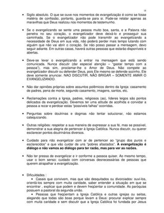 18
• Sigilo absoluto. O que se ouve nos momentos de evangelização é como se fosse
  matéria de confissão, portanto, guarda-se para si. Pode-se relatar apenas as
  maravilhas que Deus realizou nos momentos de testemunho.

• Se o evangelizando se sente uma pessoa muito boa, santa, e a Palavra não
  penetra no seu coração, o evangelizador deve deixá-lo e prosseguir sua
  caminhada. Se o evangelizador não pode transmitir ao evangelizando a
  necessidade de Deus em sua vida, não poderá perder mais tempo lutando com
  alguém que não vai abrir o coração. Se não posso passar a mensagem, devo
  seguir adiante. Em outras casas, haverá outras pessoas que estarão disponíveis e
  abertas.

• Deve-se levar o evangelizando a entrar na mensagem que está sendo
  comunicada. Nunca discutir (dar especial atenção – “gastar tempo com a
  pessoa”), mas sim, proclamar-lhe o Amor de Deus. Não compete ao
  evangelizador discutir ou defender Deus, pois Ele mesmo se defende sozinho. Ele
  deve somente anunciar. NAO DISCUTIR, NÃO BRIGAR – SOMENTE AMAR O
  EVANGELIZANDO.

• Não dar opiniões próprias sobre assuntos polêmicos dentro da Igreja: casamento
  de padres, pena de morte, segundo casamento, imagens, santos, etc.

• Reclamações contra a Igreja, padres, religiosos (as), líderes leigos são pontos
  delicados da evangelização. Devemos ter uma atitude de acolhida e convidar a
  pessoa a rezar e perdoar estas “possíveis falhas” ocorridas.

• Perguntas sobre doutrinas e dogmas não tentar solucionar, não estamos
  catequizando.

• Outras religiões: respeitar a sua maneira de expressar a sua fé, mas se possível,
  demonstrar a sua alegria de pertencer à Igreja Católica. Nunca discutir, ou querer
  esclarecer pontos doutrinários diversos.

• Cuidado para não evangelizar com ar de pertencer ao “grupo dos puros e
  esclarecidos” e que vão cuidar de uns “pobres afastados”. A evangelização é
  diálogo e não vamos ao diálogo para ter razão, mas para ver as razões.

• Não ter pressa de evangelizar e ir conforme a pessoa quiser. Ao mesmo tempo,
  usar o bom senso: cuidado com conversas desnecessárias de pessoas que
  querem atrapalhar a evangelização.


• Dificuldades :
      • Casais que convivem, mas que são desquitados ou divorciados: ouvi-los,
  orientá-los sempre com muita caridade, saber entender a situação em que se
  encontrar , explicar que podem e devem freqüentar a comunidade. As paróquias
  possuem a pastoral da segunda união.
      • Pessoas que freqüentam a Igreja Católica e outras igrejas ou seitas,
  alegando que todas são boas porque levam a Deus: procurar explicar sempre
  com muita caridade e sem discutir que a Igreja Católica foi fundada por Jesus
 