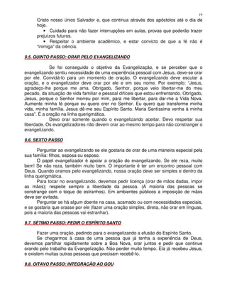 19
      Cristo nosso único Salvador e, que continua através dos apóstolos até o dia de
      hoje.
          • Cuidado para não fazer interrupções em aulas, provas que poderão trazer
      prejuízos futuros.
          • Respeitar o ambiente acadêmico, e estar convicto de que a fé não é
      “inimiga” da ciência.

9.5. QUINTO PASSO: ORAR PELO EVANGELIZANDO

            Se foi conseguido o objetivo da Evangelização, e se perceber que o
evangelizando sentiu necessidade de uma experiência pessoal com Jesus, deve-se orar
por ele. Convidá-lo para um momento de oração. O evangelizando deve escutar a
oração, e o evangelizador deve orar por ele e em seu nome. Por exemplo: “Jesus,
agradeço-lhe porque me ama. Obrigado, Senhor, porque veio libertar-me do meu
pecado, da situação de vida familiar e pessoal difíceis que estou enfrentando. Obrigado,
Jesus, porque o Senhor morreu por mim, para me libertar, para dar-me a Vida Nova.
Aumente minha fé porque eu quero crer no Senhor. Eu quero que transforme minha
vida, minha família. Jesus dê-me seu Espírito Santo. Maria Santíssima venha à minha
casa”. É a oração na linha querigmática.
            Devo orar somente quando o evangelizando aceitar. Devo respeitar sua
liberdade. Os evangelizadores não devem orar ao mesmo tempo para não constranger o
evangelizando.

9.6. SEXTO PASSO

       Perguntar ao evangelizando se ele gostaria de orar de uma maneira especial pela
sua família: filhos, esposa ou esposo.
       O papel evangelizador é apoiar a oração do evangelizando. Se ele reza, muito
bem! Se não reza, também muito bem. O importante é ter um encontro pessoal com
Deus. Quando oramos pelo evangelizando, nossa oração deve ser simples e dentro da
linha querigmática.
       Para tocar no evangelizando, devemos pedir licença (orar de mãos dadas, impor
as mãos); respeite sempre a liberdade da pessoa. (A maioria das pessoas se
constrange com o toque de estranhos). Em ambientes públicos a imposição de mãos
deve ser evitada.
       Perguntar se há algum doente na casa, acamado ou com necessidades especiais,
e se gostaria que orasse por ele (fazer uma oração simples, direta, não orar em línguas,
pois a maioria das pessoas vai estranhar).

9.7. SÉTIMO PASSO: PEDIR O ESPÍRITO SANTO

      Fazer uma oração, pedindo para o evangelizando a efusão do Espírito Santo.
      Se chegarmos à casa de uma pessoa que já tenha a experiência de Deus,
devemos partilhar rapidamente sobre a Boa Nova, orar juntos e pedir que continue
orando pelo trabalho da Evangelização. Não perder muito tempo. Ela já recebeu Jesus,
e existem muitas outras pessoas que precisam recebê-lo.

9.8. OITAVO PASSO: INTEGRAÇÃO AO GOU
 