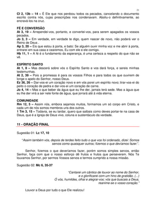 21
Cl 2, 13b – 14 – É Ele que nos perdoou todos os pecados, cancelando o documento
escrito contra nós, cujas prescrições nos condenavam. Aboliu-o definitivamente, ao
encravá-los na cruz.

FÉ E CONVERSÃO
At 3, 19 – Arrependei-vos, portanto, e convertei-vos, para serem apagados os vossos
pecados.
Jo 3, 3 – Em verdade, em verdade te digo, quem nascer de novo, não poderá ver o
Reino de Deus .
Ap 3, 20 – Eis que estou à porta, e bato: Se alguém ouvir minha voz e me abrir à porta,
entrarei em sua casa e cearemos, Eu com ele e ele comigo.
Hb 11, 1 – A fé é o fundamento da esperança, é uma certeza a respeito do que não se
vê.

ESPÍRITO SANTO
At 1, 8 – Mas descerá sobre vós o Espírito Santo e vos dará força, e sereis minhas
testemunhas.
At 2, 39 – Pois a promessa é para os vossos Filhos e para todos os que ouvirem de
longe o apelo do Senhor, nosso Deus.
Ez 36, 26 – Dar-vos-ei um coração novo e em vós porei um espírito novo; tirar-vos-ei do
peito o coração de pedra e dar-vos-ei um coração de carne.
Jo 4, 14 – Mas o que beber da água que eu lhe der, jamais terá sede. Mas a água que
eu lhe der virá a ser nele fonte de água, que jorrará até à vida eterna.

COMUNIDADE
Rm 12, 5 – Assim nós, embora sejamos muitos, formamos um só corpo em Cristo, e
cada um de nós somos membros uns dos outros.
1 Tm 3, 15 – Todavia, se eu tardar, quero que saibais como deves portar-te na casa de
Deus, que é a Igreja de Deus vivo, coluna e sustentáculo da verdade.


11 - ORAÇÃO FINAL

Sugestão 01: Lc 17, 10

   “Assim também vós, depois de terdes feito tudo o que vos foi ordenado, dizei: Somos
                       servos como quaisquer outros; fizemos o que devíamos fazer.”.

     Senhor, fizemos o que deveríamos fazer, porém somos simples servos, então
Senhor, faça com que o nosso esforço dê frutos e frutos que perseverem. Nós Te
louvamos Senhor, por sermos Vossos servos e termos cumprido a nossa missão.

Sugestão 02: Mc 6, 35-37

                                    “Cantarei um cântico de louvor ao nome do Senhor,
                                            e o glorificarei com um hino de gratidão. (...)
                           Ó vós, humildes, olhai e alegrai-vos; vós que buscais a Deus,
                                                             reanime-se o vosso coração.”

      Louvor a Deus por tudo o que Ele realizou!
 