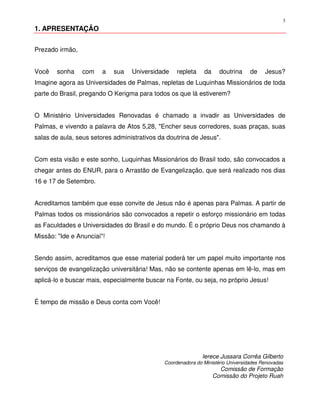 3
1. APRESENTAÇÃO


Prezado irmão,


Você   sonha     com    a   sua   Universidade     repleta    da     doutrina     de    Jesus?
Imagine agora as Universidades de Palmas, repletas de Luquinhas Missionários de toda
parte do Brasil, pregando O Kerigma para todos os que lá estiverem?


O Ministério Universidades Renovadas é chamado a invadir as Universidades de
Palmas, e vivendo a palavra de Atos 5,28, "Encher seus corredores, suas praças, suas
salas de aula, seus setores administrativos da doutrina de Jesus".


Com esta visão e este sonho, Luquinhas Missionários do Brasil todo, são convocados a
chegar antes do ENUR, para o Arrastão de Evangelização, que será realizado nos dias
16 e 17 de Setembro.


Acreditamos também que esse convite de Jesus não é apenas para Palmas. A partir de
Palmas todos os missionários são convocados a repetir o esforço missionário em todas
as Faculdades e Universidades do Brasil e do mundo. É o próprio Deus nos chamando à
Missão: "Ide e Anunciai"!


Sendo assim, acreditamos que esse material poderá ter um papel muito importante nos
serviços de evangelização universitária! Mas, não se contente apenas em lê-lo, mas em
aplicá-lo e buscar mais, especialmente buscar na Fonte, ou seja, no próprio Jesus!


É tempo de missão e Deus conta com Você!




                                                             Ierece Jussara Corrêa Gilberto
                                              Coordenadora do Ministério Universidades Renovadas
                                                                     Comissão de Formação
                                                                   Comissão do Projeto Ruah
 