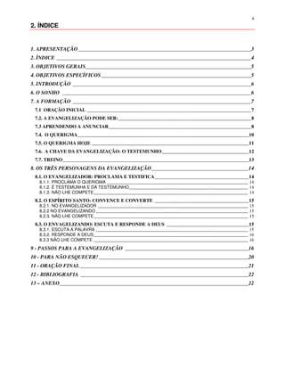 4
2. ÍNDICE


1. APRESENTAÇÃO__________________________________________________________________3
2. ÍNDICE __________________________________________________________________________4
3. OBJETIVOS GERAIS_______________________________________________________________5
4. OBJETIVOS ESPECÍFICOS _________________________________________________________5
5. INTRODUÇÃO ____________________________________________________________________6
6. O SONHO ________________________________________________________________________6
7. A FORMAÇÃO ____________________________________________________________________7
 7.1 ORAÇÃO INICIAL ____________________________________________________________________7
 7.2. A EVANGELIZAÇÃO PODE SER:_______________________________________________________8
 7.3 APRENDENDO A ANUNCIAR___________________________________________________________8
 7.4. O QUERIGMA_______________________________________________________________________10
 7.5. O QUERIGMA HOJE _________________________________________________________________11
 7.6. A CHAVE DA EVANGELIZAÇÃO: O TESTEMUNHO____________________________________12
 7.7. TREINO_____________________________________________________________________________13
8. OS TRÊS PERSONAGENS DA EVANGELIZAÇÃO_____________________________________14
 8.1. O EVANGELIZADOR: PROCLAMA E TESTIFICA_______________________________________14
   8.1.1. PROCLAMA O QUERIGMA ________________________________________________________________ 14
   8.1.2. É TESTEMUNHA E DÁ TESTEMUNHO______________________________________________________ 14
   8.1.3. NÃO LHE COMPETE______________________________________________________________________ 14
 8.2. O ESPÍRITO SANTO: CONVENCE E CONVERTE _______________________________________15
   8.2.1. NO EVANGELIZADOR ____________________________________________________________________ 15
   8.2.2 NO EVANGELIZANDO _____________________________________________________________________ 15
   8.2.3. NÃO LHE COMPETE______________________________________________________________________ 15
 8.3. O ENVAGELIZANDO: ESCUTA E RESPONDE A DEUS __________________________________15
   8.3.1. ESCUTA A PALAVRA _____________________________________________________________________ 15
   8.3.2. RESPONDE A DEUS______________________________________________________________________ 16
   8.3.3 NÃO LHE COMPETE ______________________________________________________________________ 16
9 - PASSOS PARA A EVANGELIZAÇÃO _______________________________________________16
10 - PARA NÃO ESQUECER! _________________________________________________________20
11 - ORAÇÃO FINAL ________________________________________________________________21
12 - BIBLIOGRAFIA ________________________________________________________________22
13 – ANEXO________________________________________________________________________22
 