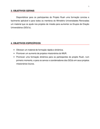 5

3. OBJETIVOS GERAIS


      Disponibilizar para os participantes do Projeto Ruah uma formação concisa e
facilmente aplicável e para todos os membros do Ministério Universidades Renovadas
um material que os ajude nos projetos de missão para aumentar os Grupos de Oração
Universitários (GOU’s).




4. OBJETIVOS ESPECÍFICOS


   • Oferecer um material de formação rápida e dinâmica.
   • Promover um aumento de projetos missionários do MUR.
   • Promover uma formação dinâmica para os participantes do projeto Ruah, num
      primeiro momento, e para os servos e coordenadores dos GOUs em seus projetos
      missionários futuros.
 
