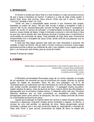 6

5. INTRODUÇÃO

       O homem é amado por Deus! Este é o mais simples e o mais comovente anúncio
de que a Igreja é devedora ao homem. A palavra e a vida de cada cristão podem e
devem fazer ecoar este anúncio: Deus ama-te, Cristo veio por ti, para ti. Cristo é
”Caminho, Verdade e Vida!” (Jo 14,6).
       Tendo em vista a necessidade deste anúncio é que iniciamos este projeto;
baseados na ordem de Jesus: “ide por todo mundo e pregai o evangelho a toda a
criatura” (Mc 16,16), impulsionados pelo “convite” do Papa João Paulo II: “evangelizar é
prestar ao mundo um serviço de salvação”, e fundamentados na doutrina da igreja que
ensina a nossa missão de leigos: o leigo é chamado a procurar o reino de Deus e mais
do que isso vivê-lo através dos mais diversos serviços e funções para o crescimento e
continuidade da caminhada da igreja. Toda atividade do leigo deve estar intimamente
comprometida com o Evangelho de Jesus Cristo, sendo sinal da sua presença viva no
meio do seu povo.
       A ação dos fiéis leigos aparece hoje cada vez mais necessária e preciosa. Na
verdade, a ordem do Senhor “ide por todo o mundo” continua a encontrar muitos leigos
generosos prontos a deixar seu ambiente de vida, o seu trabalho, a sua região ou pátria
para ir, ao menos por certo tempo, para as zonas de missão1.

Avante! É tempo de missão!


6. O SONHO


                           Depois disso, acontecerá que derramarei o meu Espírito sobre todo ser vivo:
                                                             vossos filhos e vossas filhas profetizarão;
                                                                         vossos anciãos terão sonhos,
                                                                         e vossos jovens terão visões.
                                                                                             (Joel 3, 1)

       O Ministério Universidades Renovadas surgiu de um sonho colocado no coração
de um estudante. No momento em que se encontrava em oração, olhando um grande
quadro da cidade de Jerusalém, Deus lhe deu uma passagem em At 5, 28
“Expressamente vos ordenamos que não ensinásseis em nome de Jesus. Não obstante
isso, tendes enchido Jerusalém da vossa doutrina! ”. A passagem mostra Jerusalém,
capital religiosa da época, cheia da doutrina de Deus, mesmo diante das dificuldades e
perseguições que os primeiros cristãos sofriam. E refletindo sobre tudo isso, Fernando
(Mococa) observou que no meio universitário os verdadeiros cristãos sofrem
perseguições assim como sofriam os discípulos. Daí veio o desejo profundo de encher
as universidades da Doutrina de Jesus.
       Aquele que é batizado no Espírito Santo tem sonhos e visões! Quando sonhamos
cultivamos a esperança. Enquanto cristãos somos motivados a esperar, no Senhor, o
começo de uma vida perfeita, na plenitude do Amor. Nesta peregrinação somos
motivados a desejar que o céu seja construído desde já, respondendo o chamado do
Papa João Paulo II, para sermos construtores da cidade de Deus na cidade dos


1
    Christifideles Laici, p.94
 