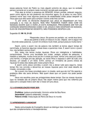 8
essas palavras foram de Pedro ou mais alguém próximo de Jesus, que na verdade
pensou somente em si próprio neste momento narrado pelo evangelho.
       Pois eles já tinham a presença do SENHOR, tinham comida, estavam seguros,
assim como alguns de nós podemos nos encontrar agora. Eu já estou no meu GOU,
(poderia narrar aqui mais algumas posturas de estabilidade) então posso despedir os
meus para que eles saiam para comprar víveres onde lhes convier.
       E, pior ainda, os discípulos desejavam que Jesus os despedissem em hora
avançada e no meio do deserto. NÓS NÃO PODEMOS FAZER ISSO COM OS
NOSSOS AGORA QUE A HORA JA ESTA AVANÇADA, PRECISAMOS SIM TER UM
CORAÇÃO MISERICORDIOSO COMO O DE JESUS E NÃO DESPEDIR OS NOSSOS,
ELES SE ENCONTRAM NO DESERTO, NÃO PODEMOS DESPEDI-LOS.

Sugestão 03: Mt 19, 21-22

                      “Respondeu Jesus: Se queres ser perfeito, vai, vende teus bens,
                dá-os aos pobres e terás um tesouro no céu. Depois, vem e segue-me!
  Ouvindo estas palavras, o jovem foi embora muito triste, porque possuía muitos bens.”

       Assim, como o jovem rico da palavra nós também já temos algum tempo de
caminhada, já fazemos algumas coisas boas e queremos mais. E assim como o jovem
rico, nós também somos ricos!!
       Sim, todos nós temos muitas riquezas. Ricos em inteligência e habilidades,
compromissos. Temos uma faculdade pra cuidar, estágio, projeto de pesquisa, e
trabalho e seleções, muitos livros pra ler e coisas pra fazer, temos uma casa pra cuidar,
uma família, e amigos pra dar atenção, as vezes filhos e esposos e além de tudo uma
diocese, um estado e um GOU. Enfim, somos um ministério de jovens cheios de
riquezas! E todas elas dadas pelo nosso próprio Deus.
       E assim como Jesus convidou o jovem rico a deixar tudo para segui-lo, nesse
tempo Ele nos convida a deixarmos as nossas riquezas para viver esse desafio de
missão, conversão e vida.
       Se o jovem rico fosse convidado para ir à missão, será que ele iria? De repente o
problema dele não seria dinheiro. Mas quem disse que um jovem rico pode perder
tempo?
       Deus nos escolheu para ser protagonistas desse tempo. Que as nossas riquezas
(que na verdade são do próprio Deus) não sejam motivo para que nós voltemos pra
casa com o coração triste e sem dar o nosso sim pra Jesus.


7.2. A EVANGELIZAÇÃO PODE SER:

      Profética: (palavra proclamada): Anúncio verbal da Boa Nova
      Sacerdotal: (palavra celebrada): Liturgia
      Palavra vivida: Instauração do Reino de Deus no mundo


7.3 APRENDENDO A ANUNCIAR

      Nesta comunicação do Evangelho devem-se distinguir dois momentos sucessivos
que são complementares e interdependentes:
 