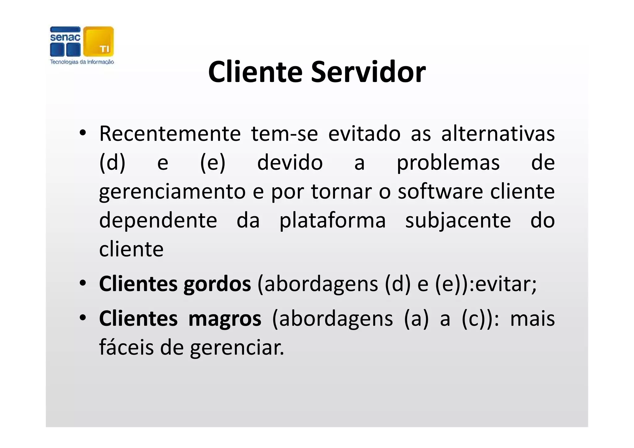 Cliente Servidor
            Cliente Servidor
• Recentemente tem‐se evitado as alternativas
  ( )
  (d) e (e) devido a problemas de
             ( )               p
  gerenciamento e por tornar o software cliente
  dependente da plataforma subjacente do
  cliente
• Clientes gordos ( b
    l             (abordagens ( ) e ( ))
                              (d) (e)):evitar;
• Clientes magros (abordagens (a) a (c)): mais
  fáceis de gerenciar.
 