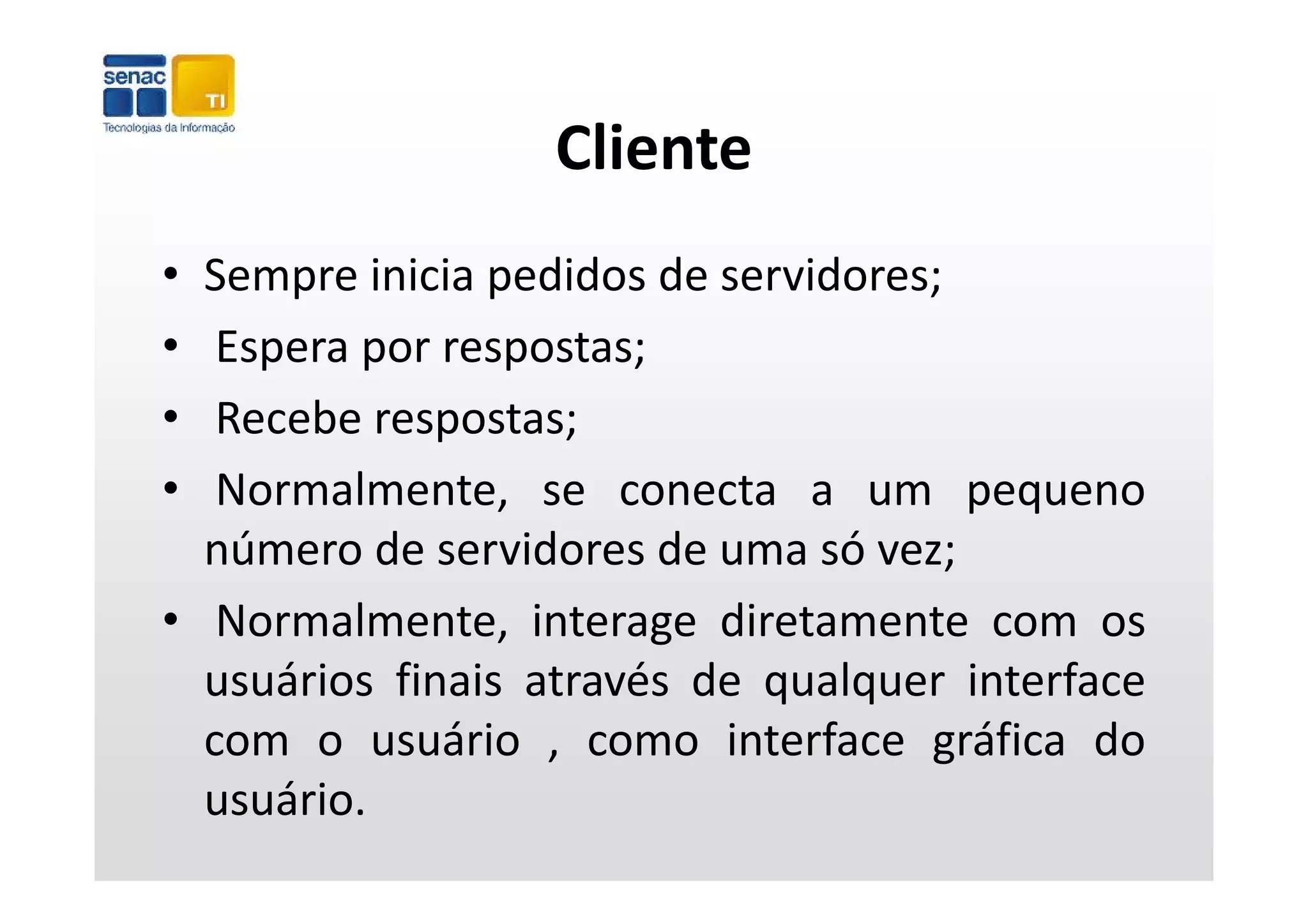 Cliente
• Sempre inicia pedidos de servidores;
•  Espera por respostas;
•  Recebe respostas;
•  Normalmente, se conecta a um pequeno
  número de servidores de uma só vez;  ;
• Normalmente, interage diretamente com os
  usuários fi i através d qualquer i t f
      á i finais t é de          l       interface
  com o usuário , como interface gráfica do
  usuário.
 