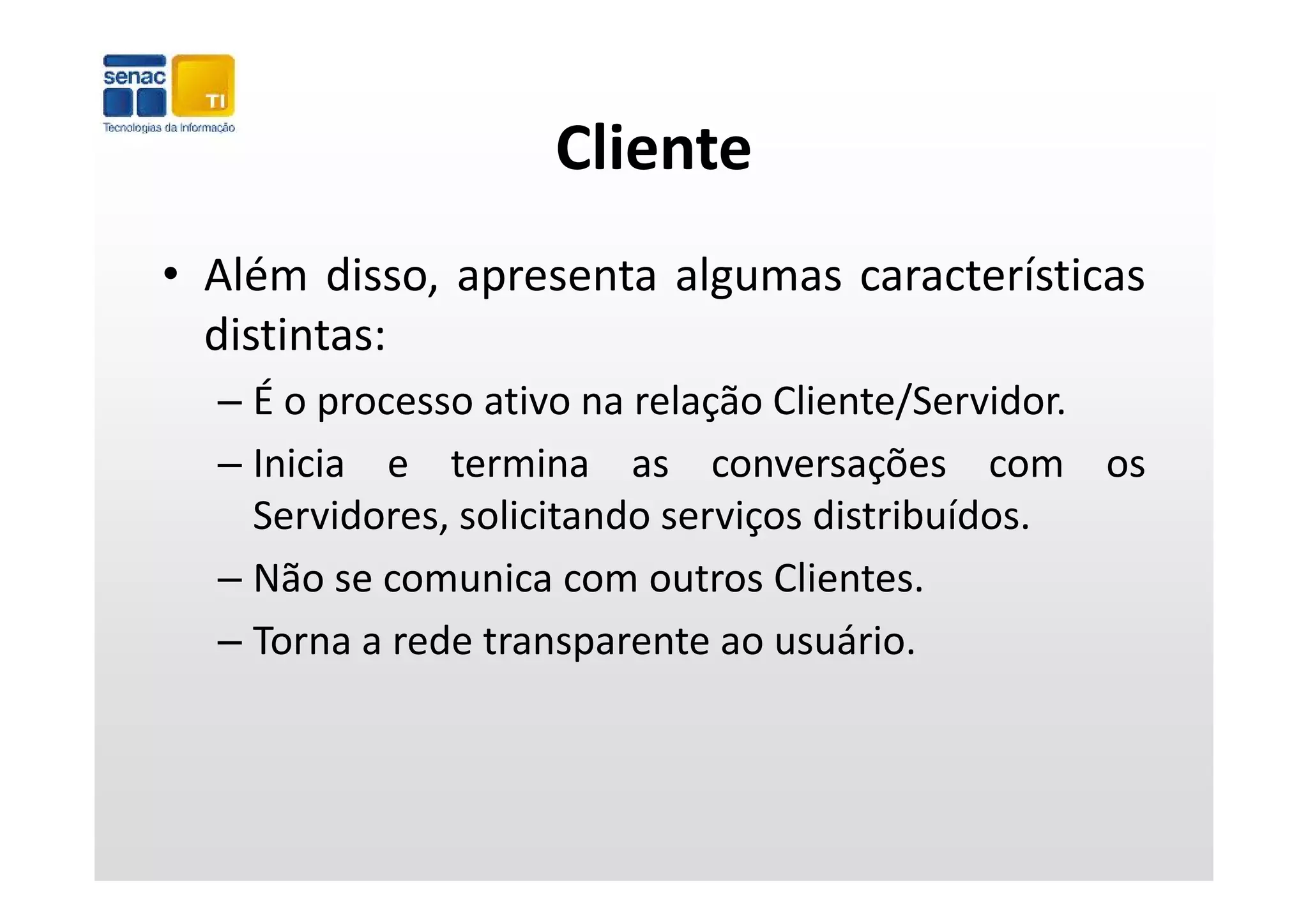 Cliente
• Além disso, apresenta algumas características
  distintas:
  – É o processo ativo na relação Cliente/Servidor.
  – Inicia e termina as conversações com os
    Servidores, solicitando serviços distribuídos.
  – Nã
    Não se comunica com outros Clientes.
                   i          t Cli t
  – Torna a rede transparente ao usuário.
 