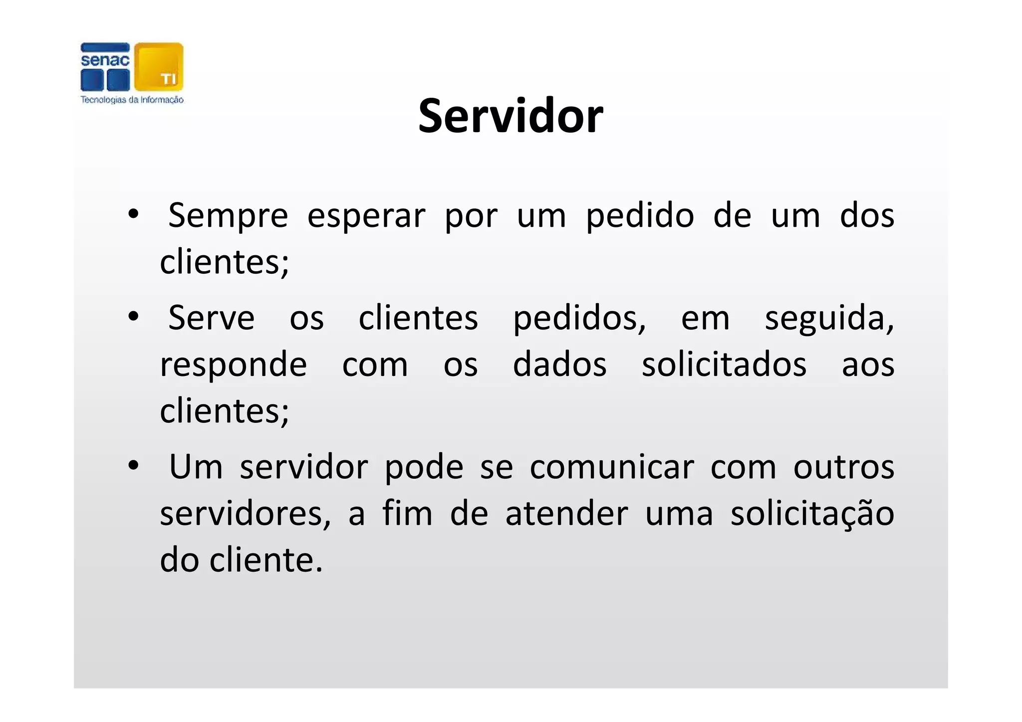 Servidor
• Sempre esperar por um pedido de um dos
  clientes;
• Serve os clientes pedidos, em seguida,
  responde com os dados solicitados aos
  clientes;
• Um servidor pode se comunicar com outros
  servidores, a fim de atender uma solicitação
  do cliente.
 