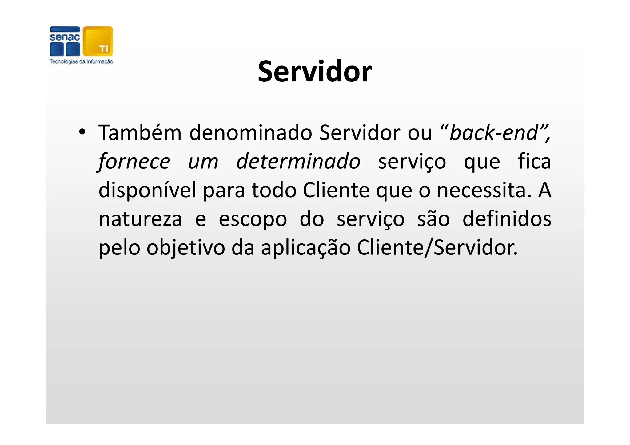 Servidor
• Também denominado Servidor ou “back‐end”,
  f
  fornece um determinado serviço que fica
                                    ç q
  disponível para todo Cliente que o necessita. A
  natureza e escopo do serviço são definidos
  pelo objetivo da aplicação Cliente/Servidor.
 