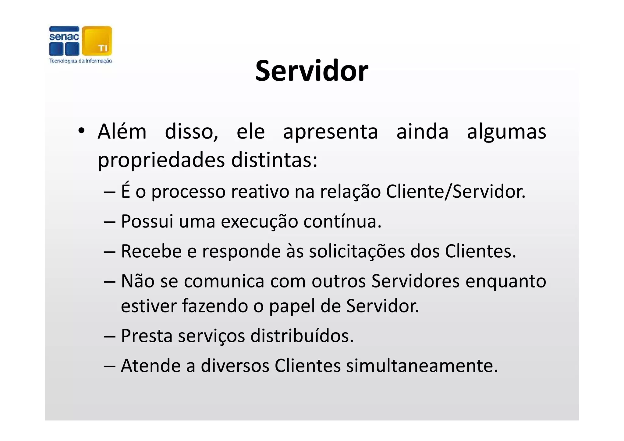 Servidor
• Além disso, ele apresenta ainda algumas
  p p
  propriedades distintas:
  – É o processo reativo na relação Cliente/Servidor.
  – Possui uma execução contínua
                           contínua.
  – Recebe e responde às solicitações dos Clientes.
  – Não se comunica com outros Servidores enquanto
    estiver fazendo o papel de Servidor.
  – Presta serviços distribuídos.
  – Atende a diversos Clientes simultaneamente.
    Atende a diversos Clientes simultaneamente.
 