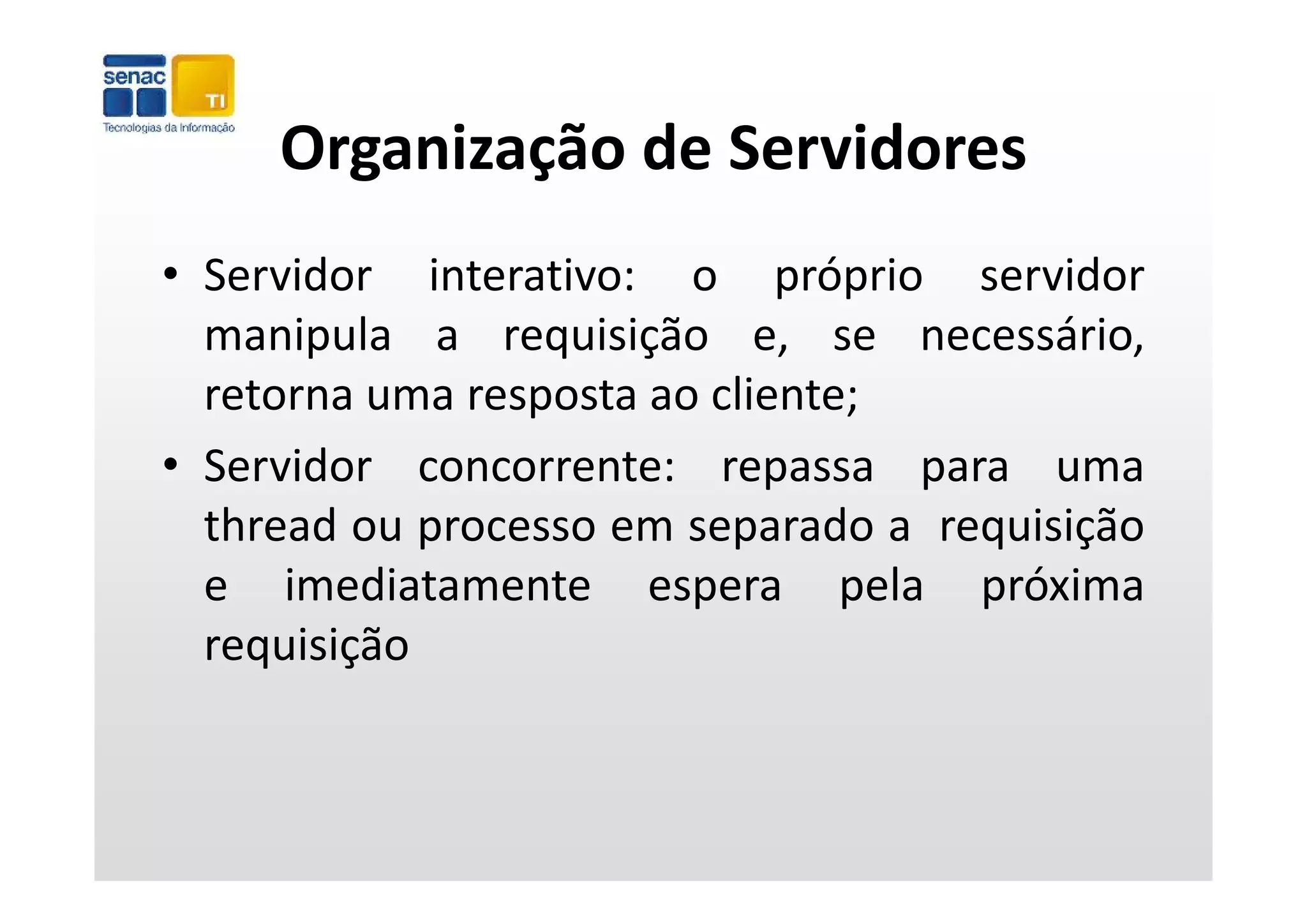 Organização de Servidores
     Organização de Servidores
• Servidor interativo: o próprio servidor
  manipula a requisição e, se necessário,
       p          q ç
  retorna uma resposta ao cliente;
• Servidor concorrente: repassa para uma
  thread ou processo em separado a requisição
  e imediatamente espera pela próxima
                                   l   ó
  requisição
 