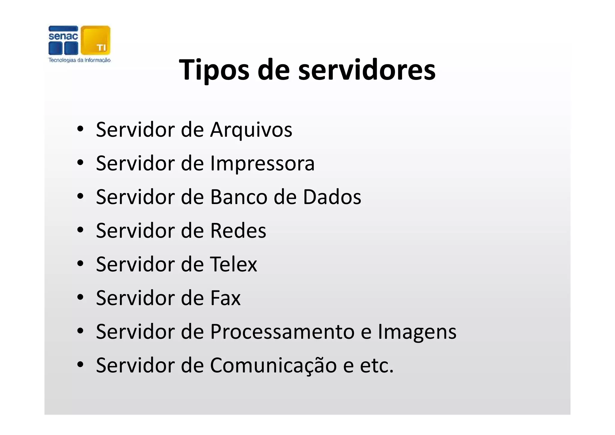 Tipos de servidores
            Tipos de servidores
•   Servidor de Arquivos
•   Servidor de Impressora
    Servidor de Impressora
•   Servidor de Banco de Dados
•   Servidor de Redes
•   Servidor de Telex
    Servidor de Telex
•   Servidor de Fax
•   Servidor de Processamento e Imagens
•   Servidor de Comunicação e etc.
    Servidor de Comunicação e etc
 