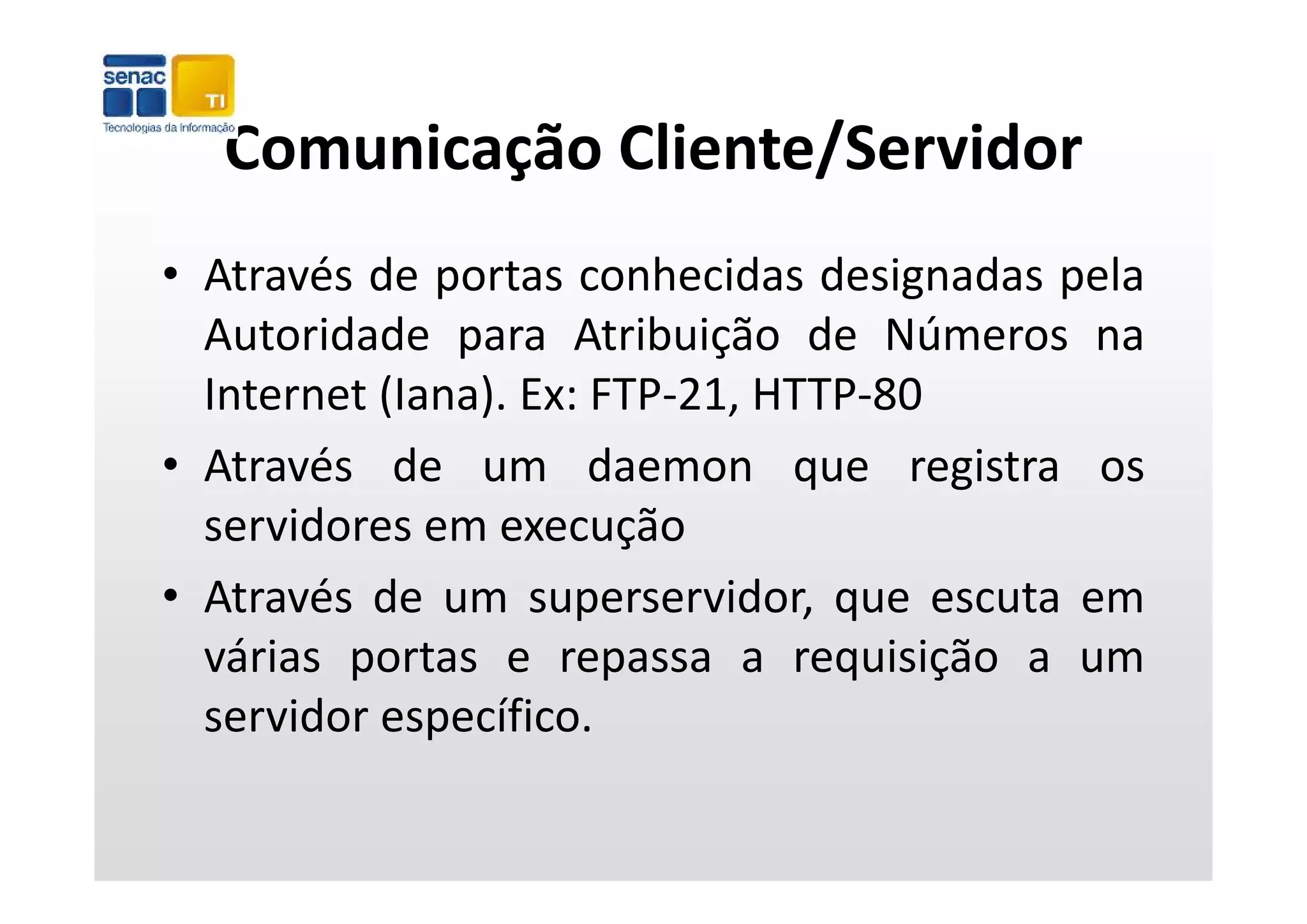 Comunicação Cliente/Servidor
  Comunicação Cliente/Servidor
• Através de portas conhecidas designadas pela
  Autoridade para Atribuição de Números na
               p            ç
  Internet (Iana). Ex: FTP‐21, HTTP‐80
• Através de um daemon que registra os
  servidores em execução
• Através de um superservidor, que escuta em
  várias portas e repassa a requisição a um
  servidor específico.
 
